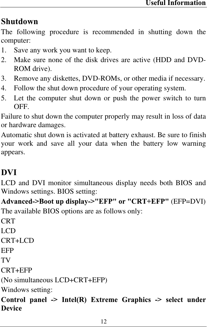 Useful Information 12Shutdown The following procedure is recommended in shutting down the computer: 1. Save any work you want to keep. 2. Make sure none of the disk drives are active (HDD and DVD-ROM drive). 3. Remove any diskettes, DVD-ROMs, or other media if necessary. 4. Follow the shut down procedure of your operating system. 5. Let the computer shut down or push the power switch to turn OFF.Failure to shut down the computer properly may result in loss of data or hardware damages. Automatic shut down is activated at battery exhaust. Be sure to finish your work and save all your data when the battery low warning appears.DVILCD and DVI monitor simultaneous display needs both BIOS and Windows settings. BIOS setting:  Advanced-&gt;Boot up display-&gt;&quot;EFP&quot; or &quot;CRT+EFP&quot; (EFP=DVI)The available BIOS options are as follows only: CRTLCDCRT+LCDEFPTVCRT+EFP(No simultaneous LCD+CRT+EFP) Windows setting: Control panel -&gt; Intel(R) Extreme Graphics -&gt; select under Device