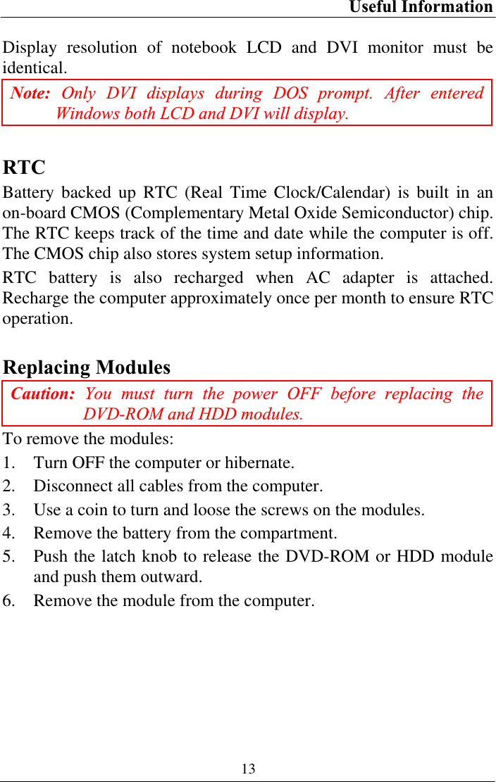 Useful Information 13Display resolution of notebook LCD and DVI monitor must be identical.Note: Only DVI displays during DOS prompt. After entered Windows both LCD and DVI will display. RTCBattery backed up RTC (Real Time Clock/Calendar) is built in an on-board CMOS (Complementary Metal Oxide Semiconductor) chip. The RTC keeps track of the time and date while the computer is off. The CMOS chip also stores system setup information. RTC battery is also recharged when AC adapter is attached. Recharge the computer approximately once per month to ensure RTC operation.Replacing Modules Caution: You must turn the power OFF before replacing the DVD-ROM and HDD modules. To remove the modules: 1. Turn OFF the computer or hibernate. 2. Disconnect all cables from the computer. 3. Use a coin to turn and loose the screws on the modules. 4. Remove the battery from the compartment. 5. Push the latch knob to release the DVD-ROM or HDD module and push them outward. 6. Remove the module from the computer. 