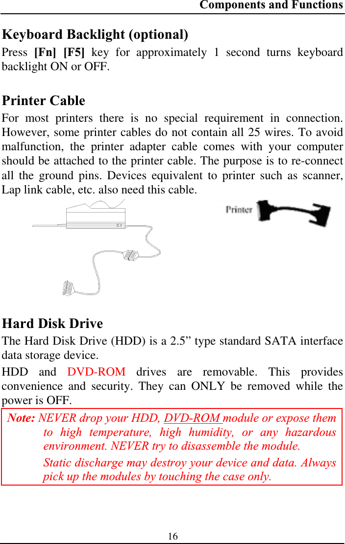 Components and Functions 16Keyboard Backlight (optional) Press [Fn] [F5] key for approximately 1 second turns keyboard backlight ON or OFF. Printer Cable For most printers there is no special requirement in connection. However, some printer cables do not contain all 25 wires. To avoid malfunction, the printer adapter cable comes with your computer should be attached to the printer cable. The purpose is to re-connect all the ground pins. Devices equivalent to printer such as scanner, Lap link cable, etc. also need this cable. Hard Disk Drive The Hard Disk Drive (HDD) is a 2.5” type standard SATA interface data storage device. HDD and DVD-ROM drives are removable. This provides convenience and security. They can ONLY be removed while the power is OFF. Note: NEVER drop your HDD, DVD-ROM module or expose them to high temperature, high humidity, or any hazardous environment. NEVER try to disassemble the module.Static discharge may destroy your device and data. Always pick up the modules by touching the case only. 