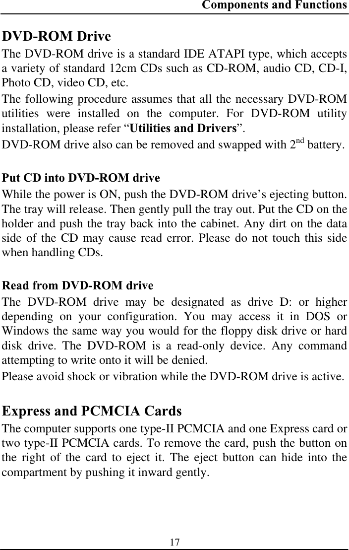 Components and Functions 17DVD-ROM Drive The DVD-ROM drive is a standard IDE ATAPI type, which accepts a variety of standard 12cm CDs such as CD-ROM, audio CD, CD-I, Photo CD, video CD, etc. The following procedure assumes that all the necessary DVD-ROM utilities were installed on the computer. For DVD-ROM utility installation, please refer “Utilities and Drivers”.DVD-ROM drive also can be removed and swapped with 2nd battery. Put CD into DVD-ROM drive While the power is ON, push the DVD-ROM drive’s ejecting button.  The tray will release. Then gently pull the tray out. Put the CD on the holder and push the tray back into the cabinet. Any dirt on the data side of the CD may cause read error. Please do not touch this side when handling CDs. Read from DVD-ROM drive The DVD-ROM drive may be designated as drive D: or higher depending on your configuration. You may access it in DOS or Windows the same way you would for the floppy disk drive or hard disk drive. The DVD-ROM is a read-only device. Any command attempting to write onto it will be denied. Please avoid shock or vibration while the DVD-ROM drive is active. Express and PCMCIA Cards The computer supports one type-II PCMCIA and one Express card or two type-II PCMCIA cards. To remove the card, push the button on the right of the card to eject it. The eject button can hide into the compartment by pushing it inward gently. 