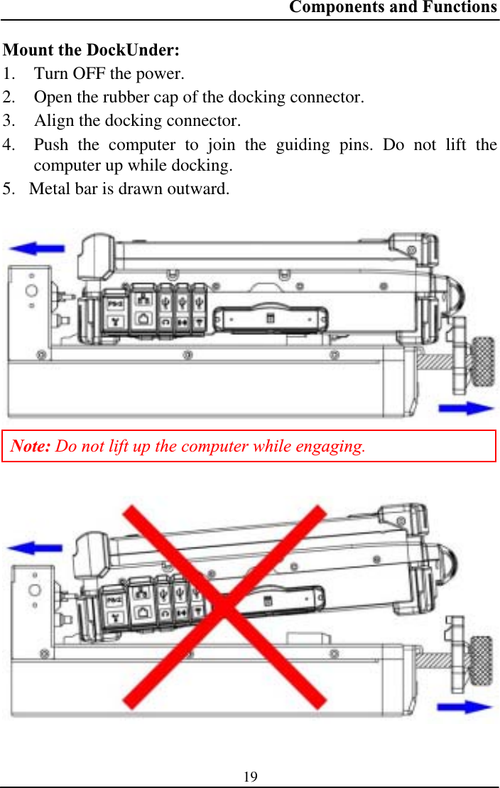 Components and Functions 19Mount the DockUnder: 1. Turn OFF the power. 2. Open the rubber cap of the docking connector. 3. Align the docking connector.4. Push the computer to join the guiding pins. Do not lift the computer up while docking. 5. Metal bar is drawn outward. Note: Do not lift up the computer while engaging. 