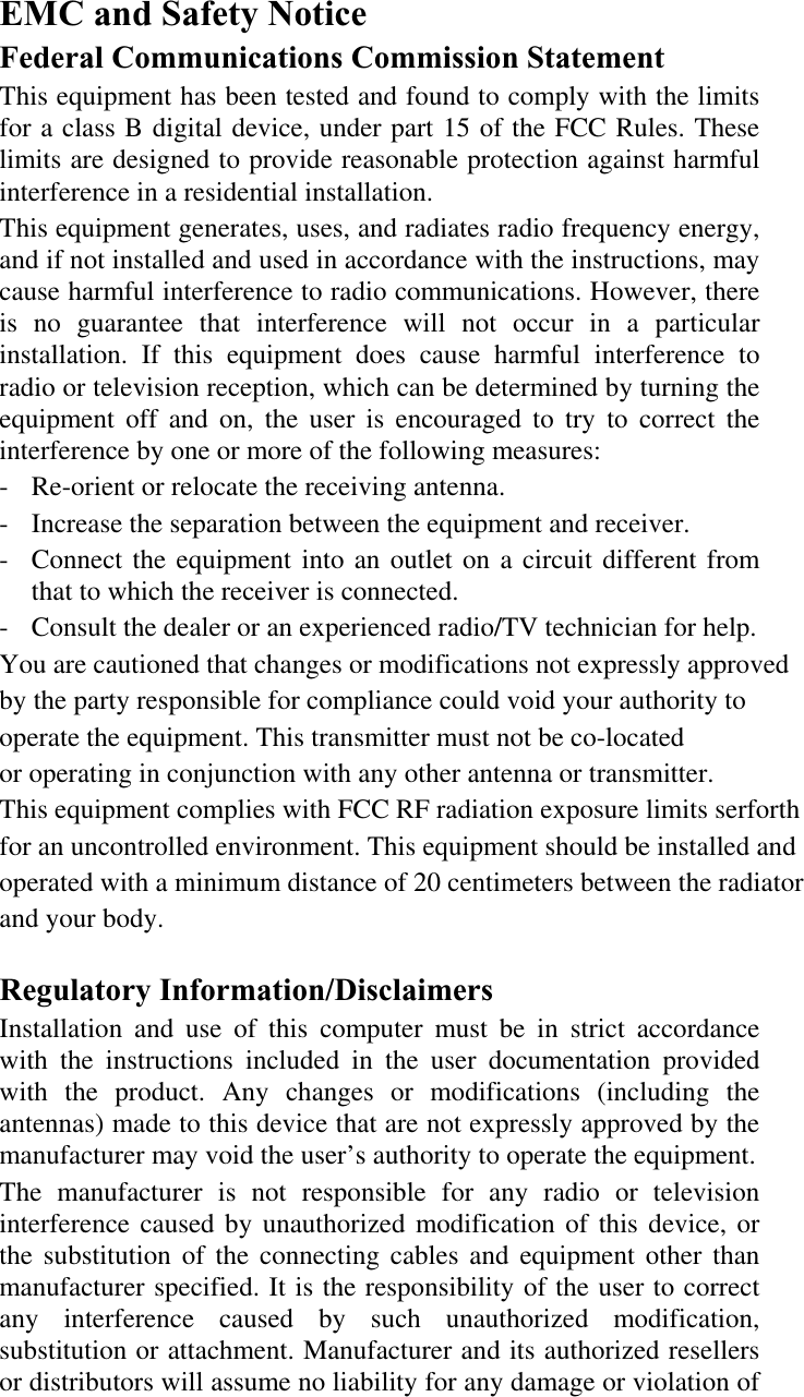 EMC and Safety Notice Federal Communications Commission Statement This equipment has been tested and found to comply with the limits for a class B digital device, under part 15 of the FCC Rules. These limits are designed to provide reasonable protection against harmful interference in a residential installation. This equipment generates, uses, and radiates radio frequency energy, and if not installed and used in accordance with the instructions, may cause harmful interference to radio communications. However, there is no guarantee that interference will not occur in a particular installation. If this equipment does cause harmful interference to radio or television reception, which can be determined by turning the equipment off and on, the user is encouraged to try to correct the interference by one or more of the following measures: -  Re-orient or relocate the receiving antenna. -  Increase the separation between the equipment and receiver. -  Connect the equipment into an outlet on a circuit different from that to which the receiver is connected. -  Consult the dealer or an experienced radio/TV technician for help.You are cautioned that changes or modifications not expressly approved by the party responsible for compliance could void your authority to operate the equipment. This transmitter must not be co-locatedor operating in conjunction with any other antenna or transmitter.This equipment complies with FCC RF radiation exposure limits serforthfor an uncontrolled environment. This equipment should be installed andoperated with a minimum distance of 20 centimeters between the radiator and your body. Regulatory Information/Disclaimers Installation and use of this computer must be in strict accordance with the instructions included in the user documentation provided with the product. Any changes or modifications (including the antennas) made to this device that are not expressly approved by the manufacturer may void the user’s authority to operate the equipment. The manufacturer is not responsible for any radio or television interference caused by unauthorized modification of this device, or the substitution of the connecting cables and equipment other than manufacturer specified. It is the responsibility of the user to correct any interference caused by such unauthorized modification, substitution or attachment. Manufacturer and its authorized resellers or distributors will assume no liability for any damage or violation of 