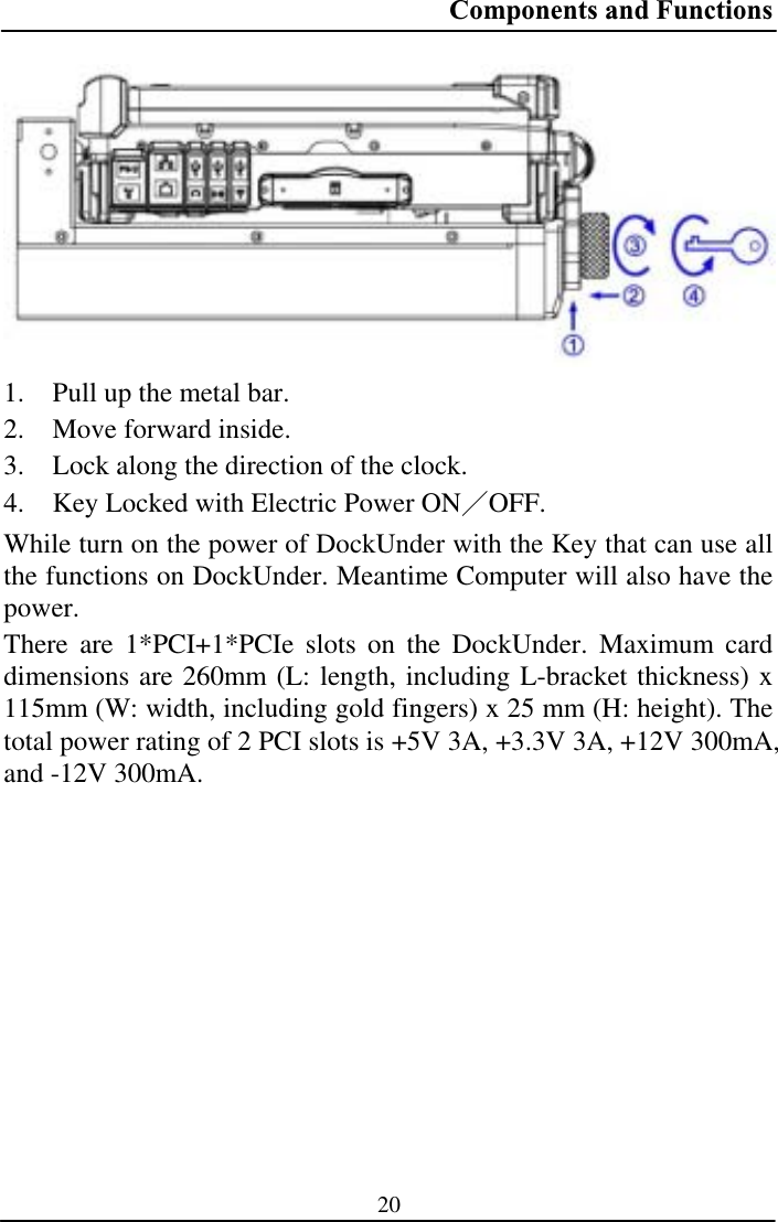 Components and Functions 201. Pull up the metal bar. 2. Move forward inside. 3. Lock along the direction of the clock. 4. Key Locked with Electric Power ONЯOFF.While turn on the power of DockUnder with the Key that can use all the functions on DockUnder. Meantime Computer will also have the power.There are 1*PCI+1*PCIe slots on the DockUnder. Maximum card dimensions are 260mm (L: length, including L-bracket thickness) x 115mm (W: width, including gold fingers) x 25 mm (H: height). The total power rating of 2 PCI slots is +5V 3A, +3.3V 3A, +12V 300mA, and -12V 300mA. 