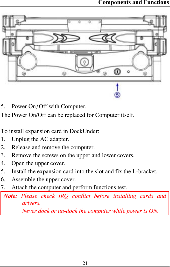 Components and Functions 215. Power On0Off with Computer. The Power On/Off can be replaced for Computer itself. To install expansion card in DockUnder: 1. Unplug the AC adapter. 2. Release and remove the computer. 3. Remove the screws on the upper and lower covers. 4. Open the upper cover. 5. Install the expansion card into the slot and fix the L-bracket. 6. Assemble the upper cover. 7. Attach the computer and perform functions test. Note: Please check IRQ conflict before installing cards and drivers.Never dock or un-dock the computer while power is ON. 