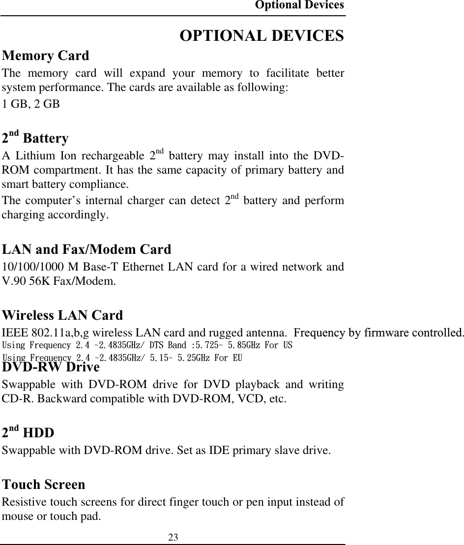 Optional Devices 23OPTIONAL DEVICES Memory Card The memory card will expand your memory to facilitate better system performance. The cards are available as following: 1 GB, 2 GB 2nd Battery A Lithium Ion rechargeable 2nd battery may install into the DVD-ROM compartment. It has the same capacity of primary battery and smart battery compliance. The computer’s internal charger can detect 2nd battery and perform charging accordingly. LAN and Fax/Modem Card 10/100/1000 M Base-T Ethernet LAN card for a wired network and V.90 56K Fax/Modem. Wireless LAN Card IEEE 802.11a,b,g wireless LAN card and rugged antenna.  Frequency by firmware controlled.DVD-RW Drive Swappable with DVD-ROM drive for DVD playback and writing CD-R. Backward compatible with DVD-ROM, VCD, etc. 2nd HDD Swappable with DVD-ROM drive. Set as IDE primary slave drive. Touch Screen Resistive touch screens for direct finger touch or pen input instead of mouse or touch pad. Vtjoh!Gsfrvfodz!3/5!3/5946HI{0!EUT!Cboe!;6/836!6/96HI{!Gps!VTVtjoh!Gsfrvfodz!3/5!3/5946HI{0!6/26!6/36HI{!Gps!FV