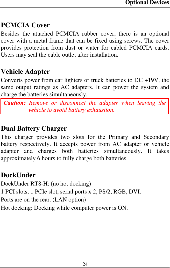 Optional Devices 24PCMCIA Cover Besides the attached PCMCIA rubber cover, there is an optional cover with a metal frame that can be fixed using screws. The cover provides protection from dust or water for cabled PCMCIA cards. Users may seal the cable outlet after installation. Vehicle Adapter Converts power from car lighters or truck batteries to DC +19V, the same output ratings as AC adapters. It can power the system and charge the batteries simultaneously. Caution: Remove or disconnect the adapter when leaving the vehicle to avoid battery exhaustion. Dual Battery Charger This charger provides two slots for the Primary and Secondary battery respectively. It accepts power from AC adapter or vehicle adapter and charges both batteries simultaneously. It takes approximately 6 hours to fully charge both batteries. DockUnderDockUnder RT8-H: (no hot docking) 1 PCI slots, 1 PCIe slot, serial ports x 2, PS/2, RGB, DVI. Ports are on the rear. (LAN option)Hot docking: Docking while computer power is ON. 