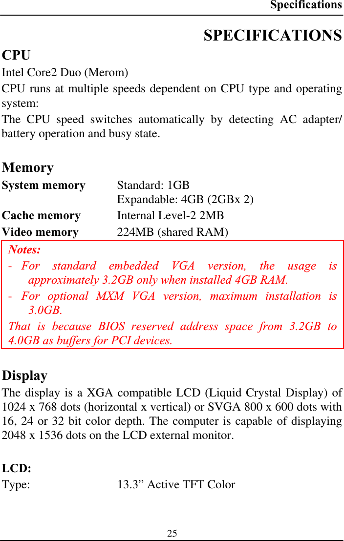 Specifications25SPECIFICATIONSCPUIntel Core2 Duo (Merom) CPU runs at multiple speeds dependent on CPU type and operating system: The CPU speed switches automatically by detecting AC adapter/ battery operation and busy state. MemorySystem memory  Standard: 1GB  Expandable: 4GB (2GBx 2) Cache memory  Internal Level-2 2MB Video memory  224MB (shared RAM) Notes:-For standard embedded VGA version, the usage is approximately 3.2GB only when installed 4GB RAM. -For optional MXM VGA version, maximum installation is 3.0GB.That is because BIOS reserved address space from 3.2GB to 4.0GB as buffers for PCI devices. DisplayThe display is a XGA compatible LCD (Liquid Crystal Display) of 1024 x 768 dots (horizontal x vertical) or SVGA 800 x 600 dots with 16, 24 or 32 bit color depth. The computer is capable of displaying 2048 x 1536 dots on the LCD external monitor. LCD:Type:  13.3” Active TFT Color 