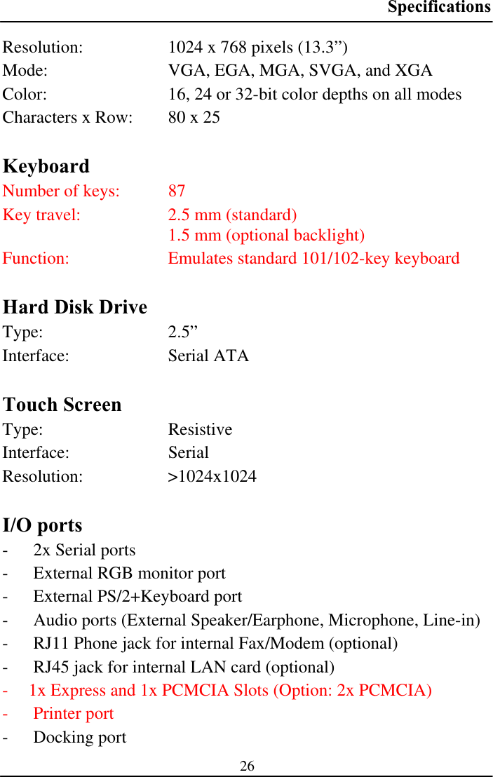 Specifications26Resolution:  1024 x 768 pixels (13.3”)  Mode:  VGA, EGA, MGA, SVGA, and XGA Color:  16, 24 or 32-bit color depths on all modes Characters x Row:  80 x 25 KeyboardNumber of keys:  87 Key travel:  2.5 mm (standard)   1.5 mm (optional backlight) Function:  Emulates standard 101/102-key keyboard Hard Disk Drive Type: 2.5” Interface: Serial ATA Touch Screen Type: Resistive Interface: Serial Resolution: &gt;1024x1024 I/O ports - 2x Serial ports - External RGB monitor port - External PS/2+Keyboard port - Audio ports (External Speaker/Earphone, Microphone, Line-in) - RJ11 Phone jack for internal Fax/Modem (optional) - RJ45 jack for internal LAN card (optional) - 1x Express and 1x PCMCIA Slots (Option: 2x PCMCIA)- Printer port - Docking port 