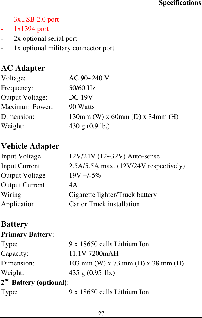 Specifications27- 3xUSB 2.0 port - 1x1394 port - 2x optional serial port - 1x optional military connector port AC Adapter Voltage:  AC 90~240 V Frequency: 50/60 Hz Output Voltage:  DC 19V Maximum Power:  90 Watts Dimension:  130mm (W) x 60mm (D) x 34mm (H) Weight:  430 g (0.9 lb.) Vehicle Adapter Input Voltage  12V/24V (12~32V) Auto-sense Input Current  2.5A/5.5A max. (12V/24V respectively) Output Voltage  19V +/-5% Output Current  4A Wiring  Cigarette lighter/Truck battery Application  Car or Truck installation BatteryPrimary Battery: Type:  9 x 18650 cells Lithium Ion Capacity: 11.1V 7200mAH Dimension:  103 mm (W) x 73 mm (D) x 38 mm (H) Weight:  435 g (0.95 1b.) 2nd Battery (optional): Type:  9 x 18650 cells Lithium Ion 