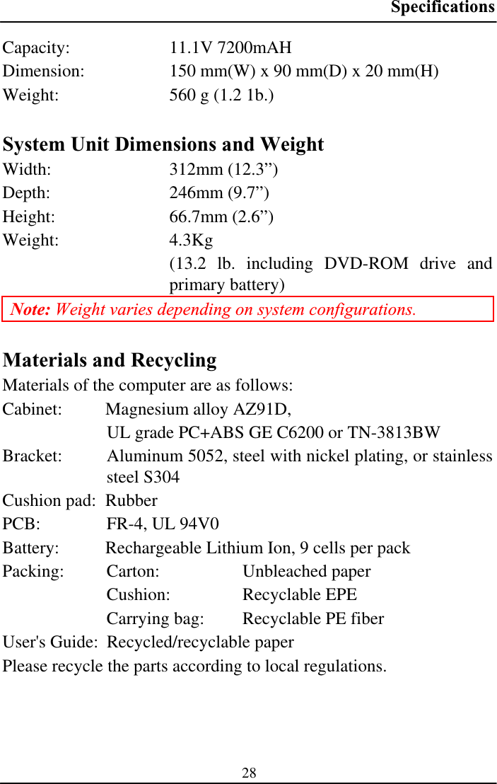 Specifications28Capacity: 11.1V 7200mAH Dimension:  150 mm(W) x 90 mm(D) x 20 mm(H) Weight:  560 g (1.2 1b.) System Unit Dimensions and Weight Width: 312mm (12.3”) Depth: 246mm (9.7”) Height: 66.7mm (2.6”) Weight: 4.3Kg  (13.2 lb. including DVD-ROM drive and primary battery) Note: Weight varies depending on system configurations. Materials and Recycling Materials of the computer are as follows: Cabinet:  Magnesium alloy AZ91D, UL grade PC+ABS GE C6200 or TN-3813BW Bracket:  Aluminum 5052, steel with nickel plating, or stainless steel S304Cushion pad:  Rubber PCB:  FR-4, UL 94V0 Battery:  Rechargeable Lithium Ion, 9 cells per pack Packing:  Carton:   Unbleached paper Cushion: Recyclable EPE Carrying bag:  Recyclable PE fiber User&apos;s Guide:  Recycled/recyclable paper Please recycle the parts according to local regulations. 