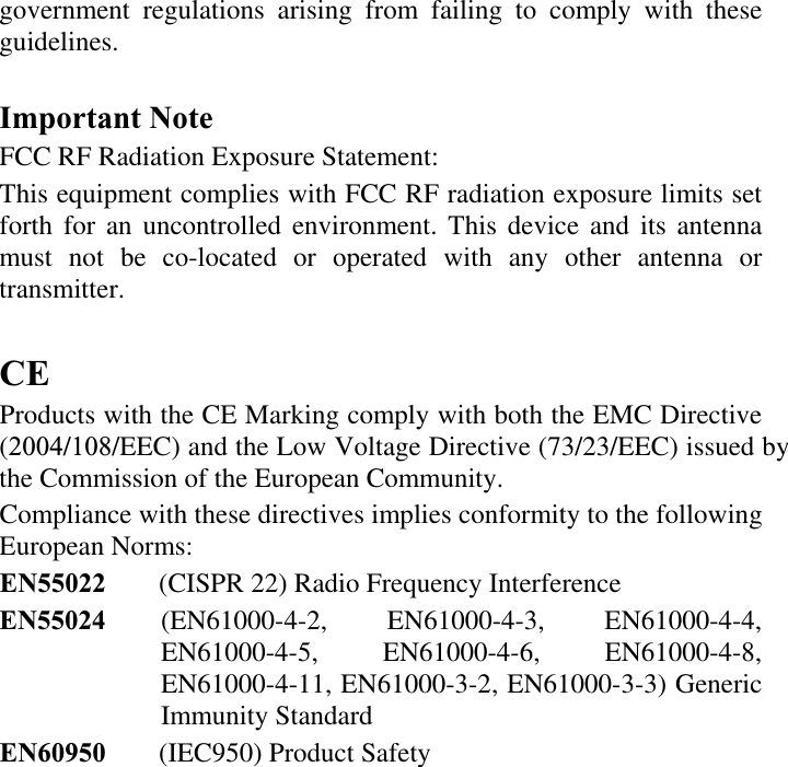 government regulations arising from failing to comply with these guidelines.Important Note FCC RF Radiation Exposure Statement:  This equipment complies with FCC RF radiation exposure limits set forth for an uncontrolled environment. This device and its antenna must not be co-located or operated with any other antenna or transmitter. CEProducts with the CE Marking comply with both the EMC Directive (2004/108/EEC) and the Low Voltage Directive (73/23/EEC) issued by the Commission of the European Community.  Compliance with these directives implies conformity to the following European Norms:  EN55022 (CISPR 22) Radio Frequency InterferenceEN55024 (EN61000-4-2, EN61000-4-3, EN61000-4-4, EN61000-4-5, EN61000-4-6, EN61000-4-8, EN61000-4-11, EN61000-3-2, EN61000-3-3) Generic Immunity Standard EN60950 (IEC950) Product Safety