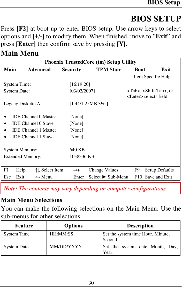 BIOS Setup 30BIOS SETUP Press [F2] at boot up to enter BIOS setup. Use arrow keys to select options and [+/-] to modify them. When finished, move to ”Exit” and press [Enter] then confirm save by pressing [Y].Main Menu Phoenix TrustedCore (tm) Setup Utility Main Advanced Security  TPM State  Boot  ExitItem Specific Help System Time:  [16:19:20] System Date:   [03/02/2007] Legacy Diskette A:  [1.44/1.25MB 3½&quot;] •  IDE Channel 0 Master  [None] •  IDE Channel 0 Slave  [None] •  IDE Channel 1 Master  [None] •  IDE Channel 1 Slave  [None]System Memory:   640 KB Extended Memory:  1038336 KB &lt;Tab&gt;, &lt;Shift-Tab&gt;, or &lt;Enter&gt; selects field. F1 Help  ĹĻ Select Item  –/+  Change Values  F9  Setup Defaults Esc Exit  ļ Menu  Enter  Select Ź Sub-Menu  F10  Save and Exit Note: The contents may vary depending on computer configurations. Main Menu Selections You can make the following selections on the Main Menu. Use the sub-menus for other selections. Feature Options  Description System Time   HH:MM:SS  Set the system time Hour, Minute, Second.System Date   MM/DD/YYYY  Set the system date Month, Day, Year.