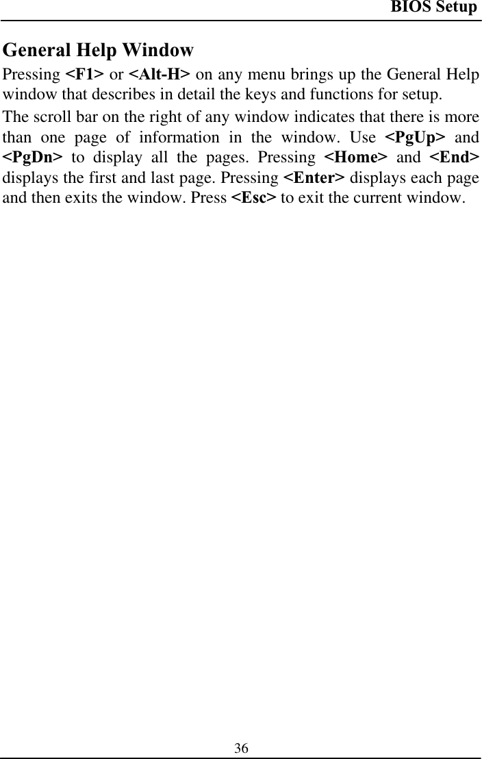 BIOS Setup 36General Help Window Pressing &lt;F1&gt; or &lt;Alt-H&gt; on any menu brings up the General Help window that describes in detail the keys and functions for setup. The scroll bar on the right of any window indicates that there is more than one page of information in the window. Use &lt;PgUp&gt; and&lt;PgDn&gt; to display all the pages. Pressing &lt;Home&gt; and &lt;End&gt;displays the first and last page. Pressing &lt;Enter&gt; displays each page and then exits the window. Press &lt;Esc&gt; to exit the current window. 