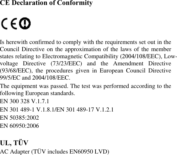 CE Declaration of ConformityIs herewith confirmed to comply with the requirements set out in the Council Directive on the approximation of the laws of the member states relating to Electromagnetic Compatibility (2004/108/EEC), Low-voltage Directive (73/23/EEC) and the Amendment Directive (93/68/EEC), the procedures given in European Council Directive 99/5/EC and 2004/108/EEC.The equipment was passed. The test was performed according to the following European standards.EN 300 328 V.1.7.1EN 301 489-1 V.1.8.1/EN 301 489-17 V.1.2.1EN 50385:2002EN 60950:2006UL, TÜV AC Adapter (TÜV includes EN60950 LVD) 