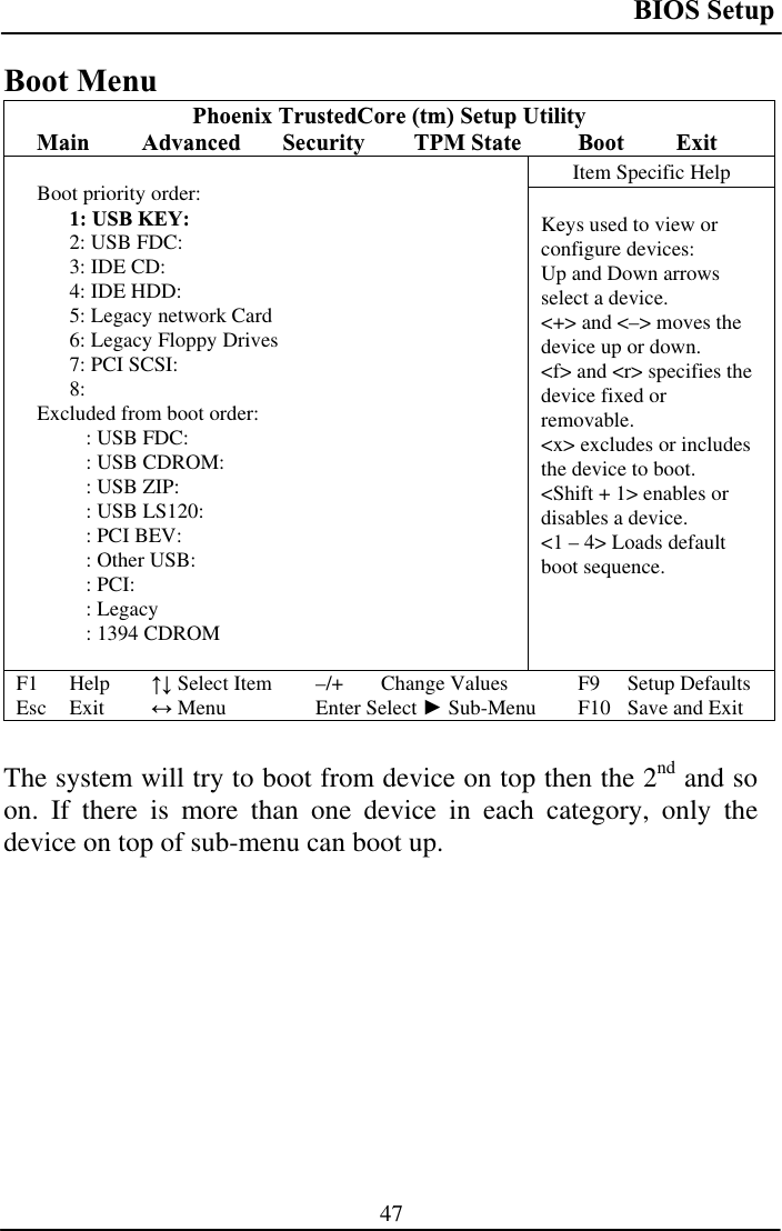 BIOS Setup 47Boot Menu Phoenix TrustedCore (tm) Setup Utility Main Advanced Security TPM State  Boot ExitItem Specific Help Boot priority order: 1: USB KEY: 2: USB FDC: 3: IDE CD: 4: IDE HDD: 5: Legacy network Card 6: Legacy Floppy Drives 7: PCI SCSI: 8:Excluded from boot order: : USB FDC: : USB CDROM: : USB ZIP: : USB LS120: : PCI BEV: : Other USB: : PCI: : Legacy  : 1394 CDROM Keys used to view or configure devices:Up and Down arrows select a device. &lt;+&gt; and &lt;–&gt; moves the device up or down. &lt;f&gt; and &lt;r&gt; specifies the device fixed or removable.&lt;x&gt; excludes or includes the device to boot. &lt;Shift + 1&gt; enables or disables a device. &lt;1 – 4&gt; Loads default boot sequence. F1 Help  ĹĻ Select Item  –/+  Change Values  F9  Setup Defaults Esc Exit  ļ Menu  Enter Select Ź Sub-Menu  F10  Save and Exit The system will try to boot from device on top then the 2nd and so on. If there is more than one device in each category, only the device on top of sub-menu can boot up. 