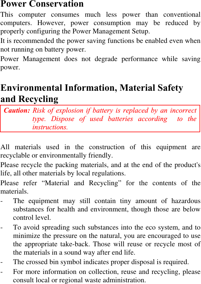 Power Conservation This computer consumes much less power than conventional computers. However, power consumption may be reduced by properly configuring the Power Management Setup. It is recommended the power saving functions be enabled even when not running on battery power. Power Management does not degrade performance while saving power.Environmental Information, Material Safety and Recycling Caution: Risk of explosion if battery is replaced by an incorrect type. Dispose of used batteries according  to the instructions.All materials used in the construction of this equipment are recyclable or environmentally friendly. Please recycle the packing materials, and at the end of the product&apos;s life, all other materials by local regulations. Please refer “Material and Recycling” for the contents of the materials. - The equipment may still contain tiny amount of hazardous substances for health and environment, though those are below control level. - To avoid spreading such substances into the eco system, and to minimize the pressure on the natural, you are encouraged to use the appropriate take-back. Those will reuse or recycle most of the materials in a sound way after end life. -  The crossed bin symbol indicates proper disposal is required. - For more information on collection, reuse and recycling, please consult local or regional waste administration. 