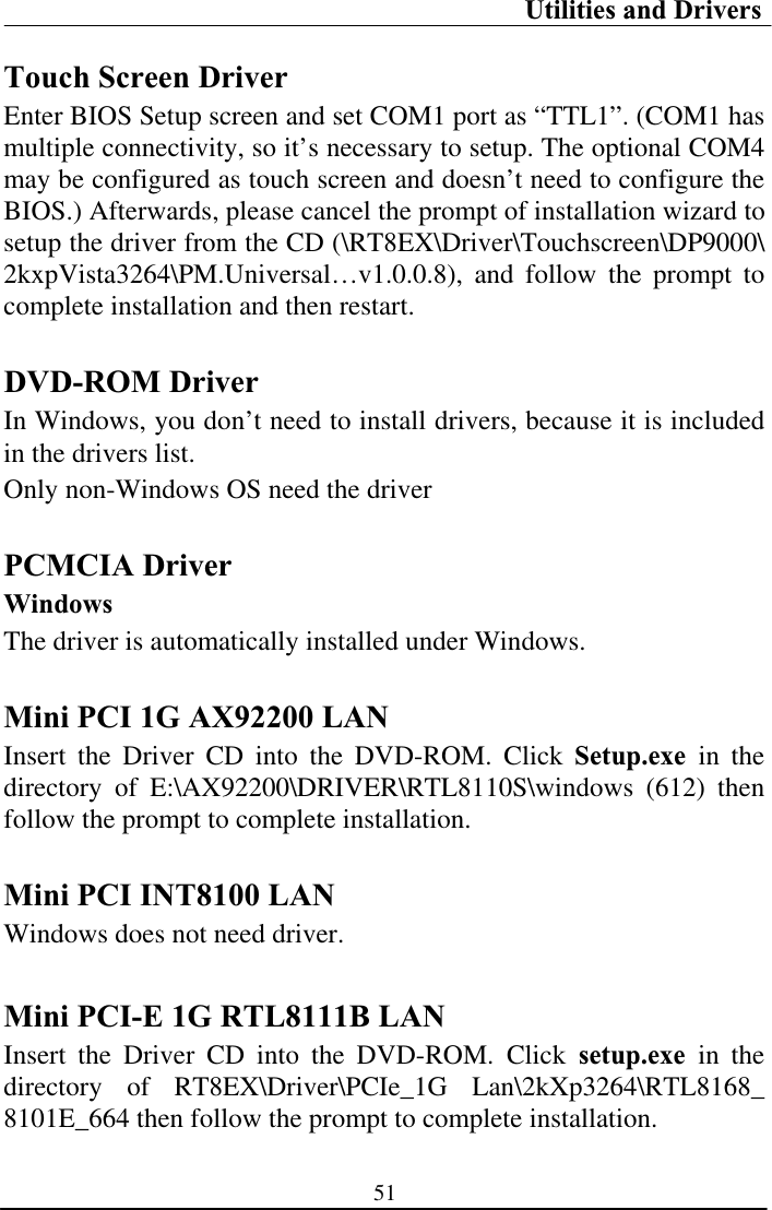 Utilities and Drivers 51Touch Screen Driver Enter BIOS Setup screen and set COM1 port as “TTL1”. (COM1 has multiple connectivity, so it’s necessary to setup. The optional COM4 may be configured as touch screen and doesn’t need to configure the BIOS.) Afterwards, please cancel the prompt of installation wizard to setup the driver from the CD (\RT8EX\Driver\Touchscreen\DP9000\2kxpVista3264\PM.Universal…v1.0.0.8), and follow the prompt to complete installation and then restart. DVD-ROM Driver In Windows, you don’t need to install drivers, because it is included in the drivers list. Only non-Windows OS need the driver PCMCIA Driver Windows The driver is automatically installed under Windows. Mini PCI 1G AX92200 LAN Insert the Driver CD into the DVD-ROM. Click Setup.exe in the directory of E:\AX92200\DRIVER\RTL8110S\windows (612) then follow the prompt to complete installation.Mini PCI INT8100 LAN Windows does not need driver. Mini PCI-E 1G RTL8111B LAN Insert the Driver CD into the DVD-ROM. Click setup.exe in the directory of RT8EX\Driver\PCIe_1G Lan\2kXp3264\RTL8168_ 8101E_664 then follow the prompt to complete installation. 