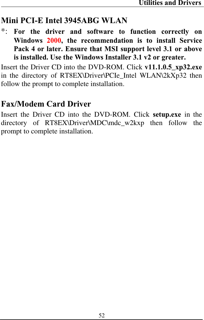 Utilities and Drivers 52Mini PCI-E Intel 3945ABG WLAN *: For the driver and software to function correctly on Windows  2000, the recommendation is to install Service Pack 4 or later. Ensure that MSI support level 3.1 or above is installed. Use the Windows Installer 3.1 v2 or greater.Insert the Driver CD into the DVD-ROM. Click v11.1.0.5_xp32.exe in the directory of RT8EX\Driver\PCIe_Intel WLAN\2kXp32 then follow the prompt to complete installation. Fax/Modem Card DriverInsert the Driver CD into the DVD-ROM. Click setup.exe in the directory of RT8EX\Driver\MDC\mdc_w2kxp then follow the prompt to complete installation.