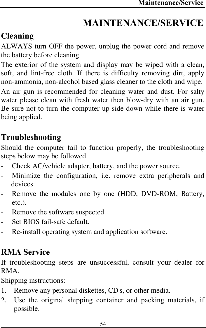 Maintenance/Service54MAINTENANCE/SERVICECleaningALWAYS turn OFF the power, unplug the power cord and remove the battery before cleaning. The exterior of the system and display may be wiped with a clean, soft, and lint-free cloth. If there is difficulty removing dirt, apply non-ammonia, non-alcohol based glass cleaner to the cloth and wipe.  An air gun is recommended for cleaning water and dust. For salty water please clean with fresh water then blow-dry with an air gun. Be sure not to turn the computer up side down while there is water being applied. TroubleshootingShould the computer fail to function properly, the troubleshooting steps below may be followed. - Check AC/vehicle adapter, battery, and the power source. - Minimize the configuration, i.e. remove extra peripherals and devices.- Remove the modules one by one (HDD, DVD-ROM, Battery, etc.).- Remove the software suspected. - Set BIOS fail-safe default. - Re-install operating system and application software. RMA Service If troubleshooting steps are unsuccessful, consult your dealer for RMA.Shipping instructions: 1.  Remove any personal diskettes, CD&apos;s, or other media. 2.  Use the original shipping container and packing materials, if possible.