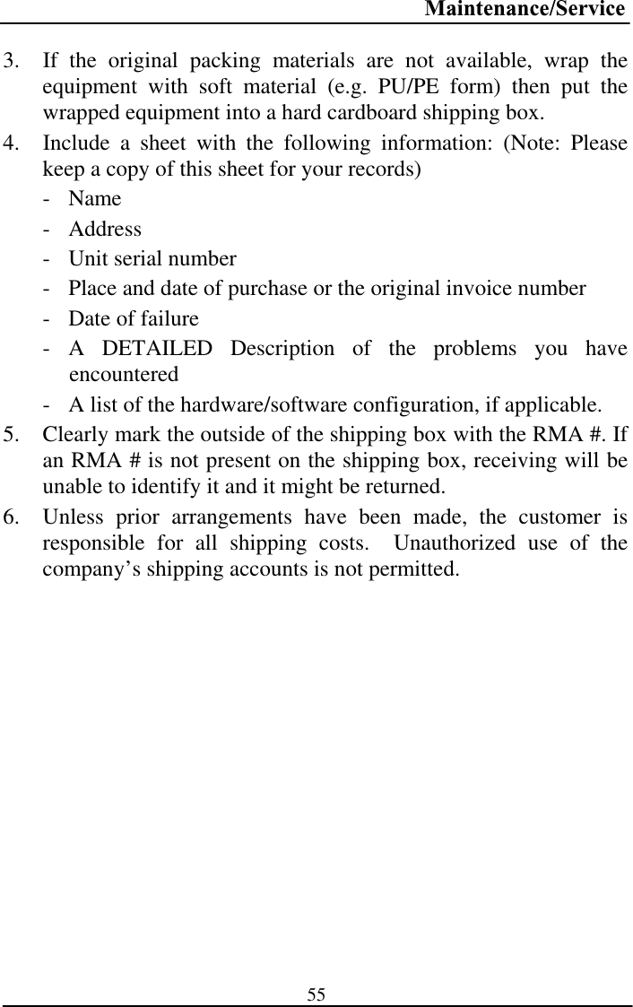 Maintenance/Service553.  If the original packing materials are not available, wrap the equipment with soft material (e.g. PU/PE form) then put the wrapped equipment into a hard cardboard shipping box. 4.  Include a sheet with the following information: (Note: Please keep a copy of this sheet for your records) -Name - Address- Unit serial number  - Place and date of purchase or the original invoice number - Date of failure- A DETAILED Description of the problems you have encountered- A list of the hardware/software configuration, if applicable. 5. Clearly mark the outside of the shipping box with the RMA #. If an RMA # is not present on the shipping box, receiving will be unable to identify it and it might be returned. 6. Unless prior arrangements have been made, the customer is responsible for all shipping costs.  Unauthorized use of the company’s shipping accounts is not permitted. 