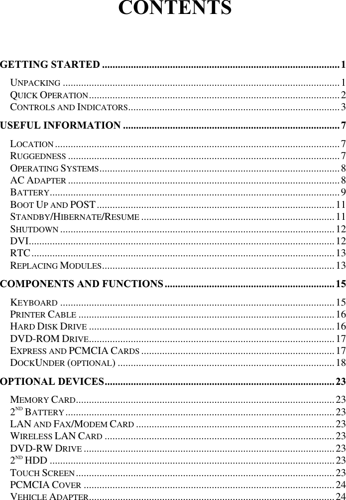 CONTENTSGETTING STARTED ...........................................................................................1UNPACKING ..........................................................................................................1QUICK OPERATION................................................................................................2CONTROLS AND INDICATORS.................................................................................3USEFUL INFORMATION ...................................................................................7LOCATION .............................................................................................................7RUGGEDNESS ........................................................................................................7OPERATING SYSTEMS............................................................................................8AC ADAPTER ........................................................................................................8BATTERY...............................................................................................................9BOOT UP AND POST...........................................................................................11STANDBY/HIBERNATE/RESUME ..........................................................................11SHUTDOWN .........................................................................................................12DVI.....................................................................................................................12RTC....................................................................................................................13REPLACING MODULES.........................................................................................13COMPONENTS AND FUNCTIONS.................................................................15KEYBOARD .........................................................................................................15PRINTER CABLE ..................................................................................................16HARD DISK DRIVE ..............................................................................................16DVD-ROM DRIVE..............................................................................................17EXPRESS AND PCMCIA CARDS ..........................................................................17DOCKUNDER (OPTIONAL) ...................................................................................18OPTIONAL DEVICES........................................................................................23MEMORY CARD...................................................................................................232ND BATTERY.......................................................................................................23LAN AND FAX/MODEM CARD ............................................................................23WIRELESS LAN CARD ........................................................................................23DVD-RW DRIVE ................................................................................................232ND HDD .............................................................................................................23TOUCH SCREEN...................................................................................................23PCMCIA COVER ................................................................................................24VEHICLE ADAPTER..............................................................................................24