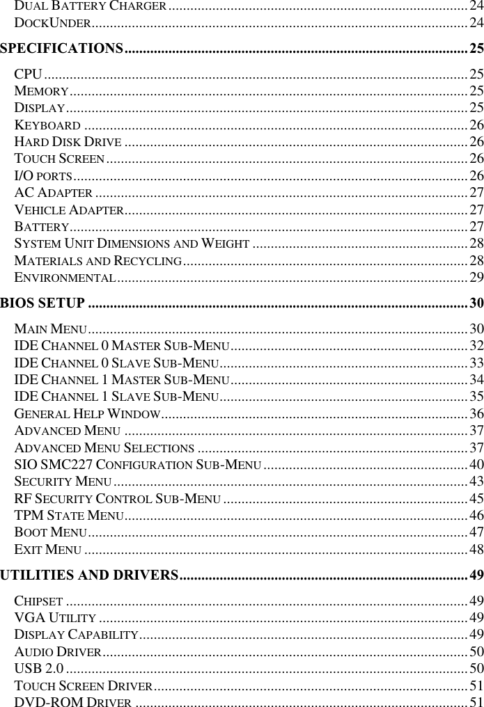DUAL BATTERY CHARGER..................................................................................24DOCKUNDER.......................................................................................................24SPECIFICATIONS..............................................................................................25CPU....................................................................................................................25MEMORY.............................................................................................................25DISPLAY..............................................................................................................25KEYBOARD .........................................................................................................26HARD DISK DRIVE ..............................................................................................26TOUCH SCREEN...................................................................................................26I/O PORTS............................................................................................................26AC ADAPTER ......................................................................................................27VEHICLE ADAPTER..............................................................................................27BATTERY.............................................................................................................27SYSTEM UNIT DIMENSIONS AND WEIGHT ...........................................................28MATERIALS AND RECYCLING..............................................................................28ENVIRONMENTAL................................................................................................29BIOS SETUP ........................................................................................................30MAIN MENU........................................................................................................30IDE CHANNEL 0MASTER SUB-MENU.................................................................32IDE CHANNEL 0SLAVE SUB-MENU....................................................................33IDE CHANNEL 1MASTER SUB-MENU.................................................................34IDE CHANNEL 1SLAVE SUB-MENU....................................................................35GENERAL HELP WINDOW....................................................................................36ADVANCED MENU ..............................................................................................37ADVANCED MENU SELECTIONS ..........................................................................37SIO SMC227 CONFIGURATION SUB-MENU........................................................40SECURITY MENU.................................................................................................43RF SECURITY CONTROL SUB-MENU ...................................................................45TPM STATE MENU..............................................................................................46BOOT MENU........................................................................................................47EXIT MENU .........................................................................................................48UTILITIES AND DRIVERS...............................................................................49CHIPSET ..............................................................................................................49VGA UTILITY .....................................................................................................49DISPLAY CAPABILITY..........................................................................................49AUDIO DRIVER....................................................................................................50USB 2.0 ..............................................................................................................50TOUCH SCREEN DRIVER......................................................................................51DVD-ROM DRIVER ...........................................................................................51