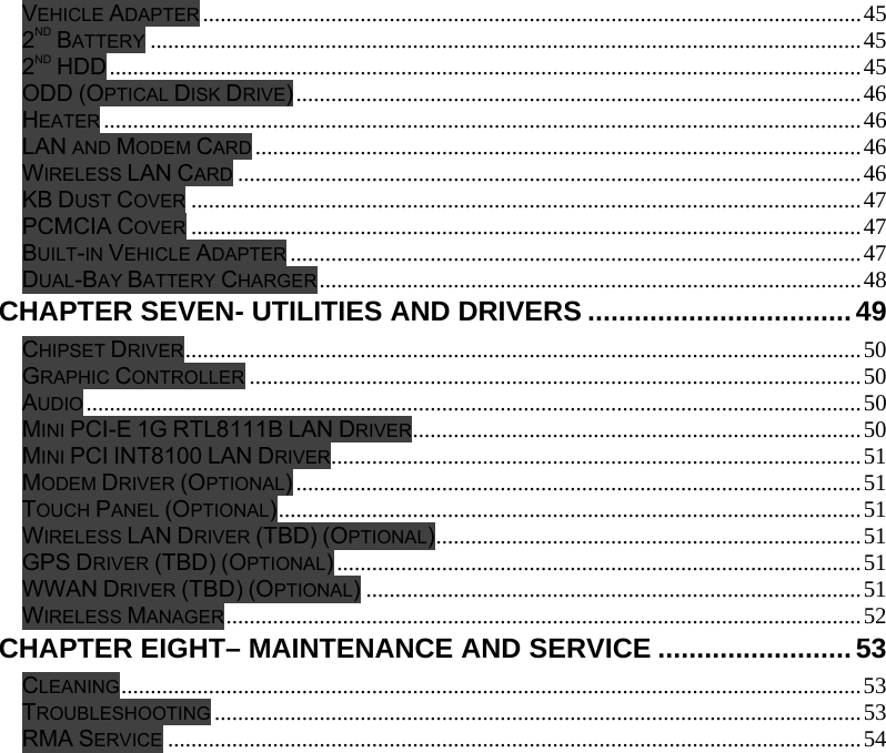  VEHICLE ADAPTER .................................................................................................................45 2ND BATTERY ..........................................................................................................................45 2ND HDD.................................................................................................................................45 ODD (OPTICAL DISK DRIVE).................................................................................................46 HEATER ..................................................................................................................................46 LAN AND MODEM CARD ........................................................................................................46 WIRELESS LAN CARD ...........................................................................................................46 KB DUST COVER ...................................................................................................................47 PCMCIA COVER ...................................................................................................................47 BUILT-IN VEHICLE ADAPTER ..................................................................................................47 DUAL-BAY BATTERY CHARGER.............................................................................................48 CHAPTER SEVEN- UTILITIES AND DRIVERS ..................................49 CHIPSET DRIVER....................................................................................................................50 GRAPHIC CONTROLLER .........................................................................................................50 AUDIO .....................................................................................................................................50 MINI PCI-E 1G RTL8111B LAN DRIVER.............................................................................50 MINI PCI INT8100 LAN DRIVER...........................................................................................51 MODEM DRIVER (OPTIONAL).................................................................................................51 TOUCH PANEL (OPTIONAL)....................................................................................................51 WIRELESS LAN DRIVER (TBD) (OPTIONAL).........................................................................51 GPS DRIVER (TBD) (OPTIONAL)..........................................................................................51 WWAN DRIVER (TBD) (OPTIONAL).....................................................................................51 WIRELESS MANAGER.............................................................................................................52 CHAPTER EIGHT– MAINTENANCE AND SERVICE .........................53 CLEANING...............................................................................................................................53 TROUBLESHOOTING ...............................................................................................................53 RMA SERVICE .......................................................................................................................54 
