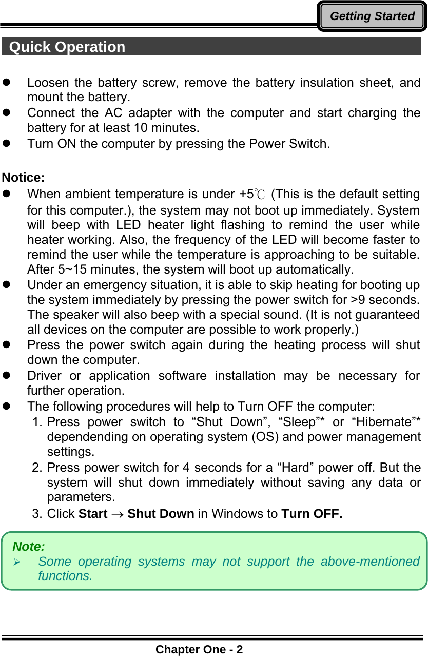      Chapter One - 2Getting Started Quick Operation                                           z  Loosen the battery screw, remove the battery insulation sheet, and mount the battery.  z  Connect the AC adapter with the computer and start charging the battery for at least 10 minutes. z  Turn ON the computer by pressing the Power Switch.  Notice:  z  When ambient temperature is under +5℃ (This is the default setting for this computer.), the system may not boot up immediately. System will beep with LED heater light flashing to remind the user while heater working. Also, the frequency of the LED will become faster to remind the user while the temperature is approaching to be suitable. After 5~15 minutes, the system will boot up automatically. z  Under an emergency situation, it is able to skip heating for booting up the system immediately by pressing the power switch for &gt;9 seconds. The speaker will also beep with a special sound. (It is not guaranteed all devices on the computer are possible to work properly.) z  Press the power switch again during the heating process will shut down the computer. z Driver or application software installation may be necessary for further operation. z  The following procedures will help to Turn OFF the computer: 1. Press power switch to “Shut Down”, “Sleep”* or “Hibernate”* dependending on operating system (OS) and power management settings. 2. Press power switch for 4 seconds for a “Hard” power off. But the system will shut down immediately without saving any data or parameters. 3. Click Start → Shut Down in Windows to Turn OFF.  Note:  ¾ Some operating systems may not support the above-mentioned functions. 