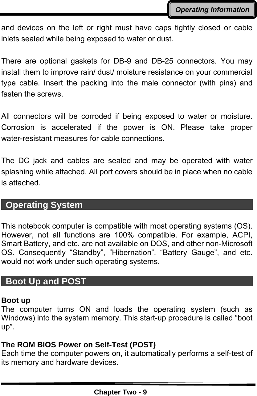    Chapter Two - 9Operating Informationand devices on the left or right must have caps tightly closed or cable inlets sealed while being exposed to water or dust.  There are optional gaskets for DB-9 and DB-25 connectors. You may install them to improve rain/ dust/ moisture resistance on your commercial type cable. Insert the packing into the male connector (with pins) and fasten the screws.    All connectors will be corroded if being exposed to water or moisture. Corrosion is accelerated if the power is ON. Please take proper water-resistant measures for cable connections.  The DC jack and cables are sealed and may be operated with water splashing while attached. All port covers should be in place when no cable is attached.   Operating System                                        This notebook computer is compatible with most operating systems (OS). However, not all functions are 100% compatible. For example, ACPI, Smart Battery, and etc. are not available on DOS, and other non-Microsoft OS. Consequently “Standby”, “Hibernation”, “Battery Gauge”, and etc. would not work under such operating systems.     Boot Up and POST                                        Boot up The computer turns ON and loads the operating system (such as Windows) into the system memory. This start-up procedure is called “boot up”.  The ROM BIOS Power on Self-Test (POST) Each time the computer powers on, it automatically performs a self-test of its memory and hardware devices.  