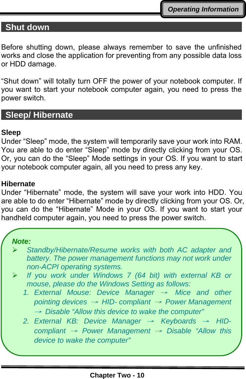    Chapter Two - 10Operating Information Shut down                                                Before shutting down, please always remember to save the unfinished works and close the application for preventing from any possible data loss or HDD damage.  “Shut down” will totally turn OFF the power of your notebook computer. If you want to start your notebook computer again, you need to press the power switch.   Sleep/ Hibernate                                           Sleep Under “Sleep” mode, the system will temporarily save your work into RAM.   You are able to do enter “Sleep” mode by directly clicking from your OS. Or, you can do the “Sleep” Mode settings in your OS. If you want to start your notebook computer again, all you need to press any key.  Hibernate Under “Hibernate” mode, the system will save your work into HDD. You are able to do enter “Hibernate” mode by directly clicking from your OS. Or, you can do the “Hibernate” Mode in your OS. If you want to start your handheld computer again, you need to press the power switch.              Note:  ¾ Standby/Hibernate/Resume works with both AC adapter and battery. The power management functions may not work under non-ACPI operating systems. ¾ If you work under Windows 7 (64 bit) with external KB or mouse, please do the Windows Setting as follows: 1. External Mouse: Device Manager → Mice and other pointing devices → HID- compliant → Power Management →  Disable “Allow this device to wake the computer” 2. External KB: Device Manager → Keyboards → HID- compliant → Power Management → Disable “Allow this device to wake the computer” 