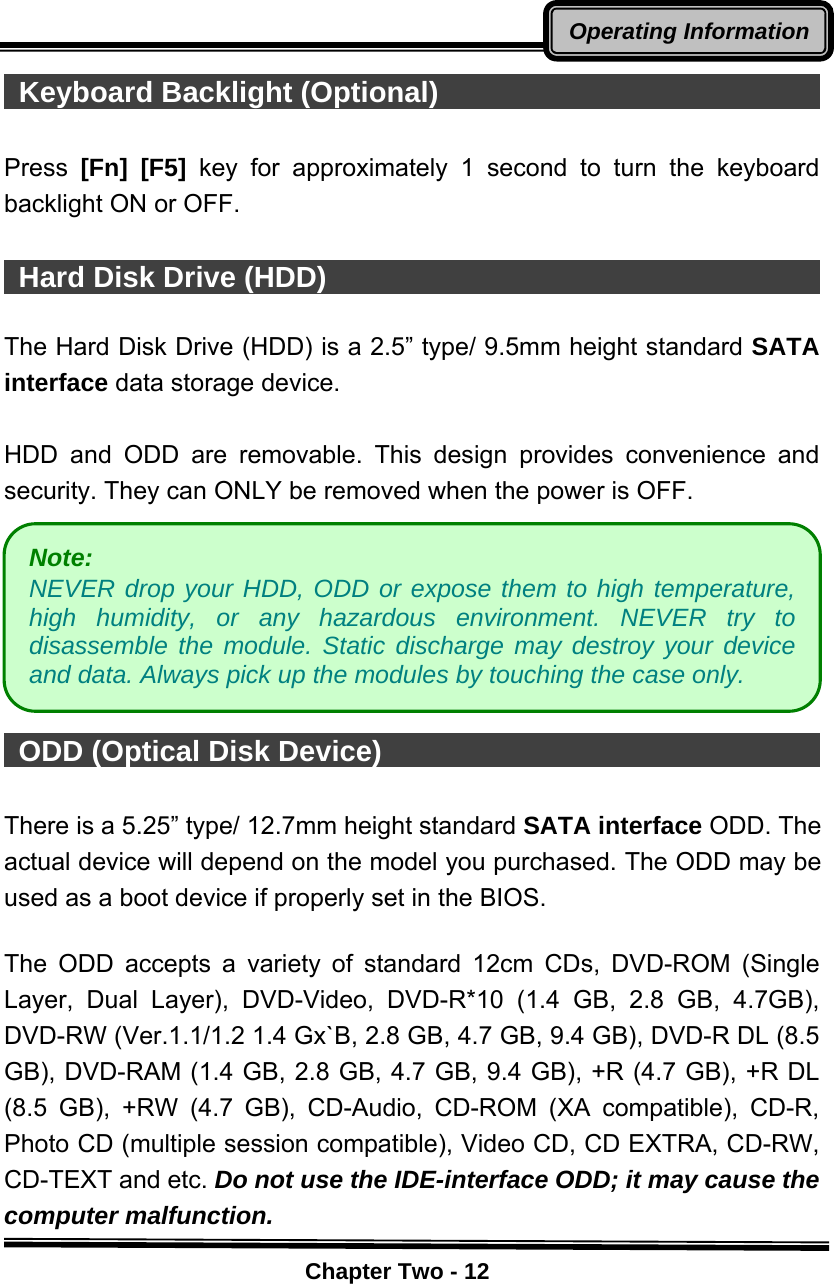    Chapter Two - 12Operating Information Keyboard Backlight (Optional)                             Press  [Fn] [F5] key for approximately 1 second to turn the keyboard backlight ON or OFF.   Hard Disk Drive (HDD)                                     The Hard Disk Drive (HDD) is a 2.5” type/ 9.5mm height standard SATA interface data storage device.  HDD and ODD are removable. This design provides convenience and security. They can ONLY be removed when the power is OFF.        ODD (Optical Disk Device)                                    There is a 5.25” type/ 12.7mm height standard SATA interface ODD. The actual device will depend on the model you purchased. The ODD may be used as a boot device if properly set in the BIOS.  The ODD accepts a variety of standard 12cm CDs, DVD-ROM (Single Layer, Dual Layer), DVD-Video, DVD-R*10 (1.4 GB, 2.8 GB, 4.7GB), DVD-RW (Ver.1.1/1.2 1.4 Gx`B, 2.8 GB, 4.7 GB, 9.4 GB), DVD-R DL (8.5 GB), DVD-RAM (1.4 GB, 2.8 GB, 4.7 GB, 9.4 GB), +R (4.7 GB), +R DL (8.5 GB), +RW (4.7 GB), CD-Audio, CD-ROM (XA compatible), CD-R, Photo CD (multiple session compatible), Video CD, CD EXTRA, CD-RW, CD-TEXT and etc. Do not use the IDE-interface ODD; it may cause the computer malfunction. Note:  NEVER drop your HDD, ODD or expose them to high temperature, high humidity, or any hazardous environment. NEVER try to disassemble the module. Static discharge may destroy your device and data. Always pick up the modules by touching the case only. 