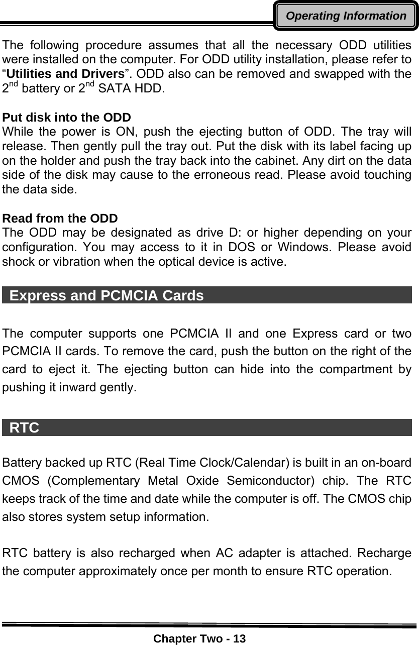    Chapter Two - 13Operating InformationThe following procedure assumes that all the necessary ODD utilities were installed on the computer. For ODD utility installation, please refer to “Utilities and Drivers”. ODD also can be removed and swapped with the 2nd battery or 2nd SATA HDD.  Put disk into the ODD While the power is ON, push the ejecting button of ODD. The tray will release. Then gently pull the tray out. Put the disk with its label facing up on the holder and push the tray back into the cabinet. Any dirt on the data side of the disk may cause to the erroneous read. Please avoid touching the data side.  Read from the ODD The ODD may be designated as drive D: or higher depending on your configuration. You may access to it in DOS or Windows. Please avoid shock or vibration when the optical device is active.   Express and PCMCIA Cards                               The computer supports one PCMCIA II and one Express card or two PCMCIA II cards. To remove the card, push the button on the right of the card to eject it. The ejecting button can hide into the compartment by pushing it inward gently.   RTC                                                      Battery backed up RTC (Real Time Clock/Calendar) is built in an on-board CMOS (Complementary Metal Oxide Semiconductor) chip. The RTC keeps track of the time and date while the computer is off. The CMOS chip also stores system setup information.  RTC battery is also recharged when AC adapter is attached. Recharge the computer approximately once per month to ensure RTC operation. 