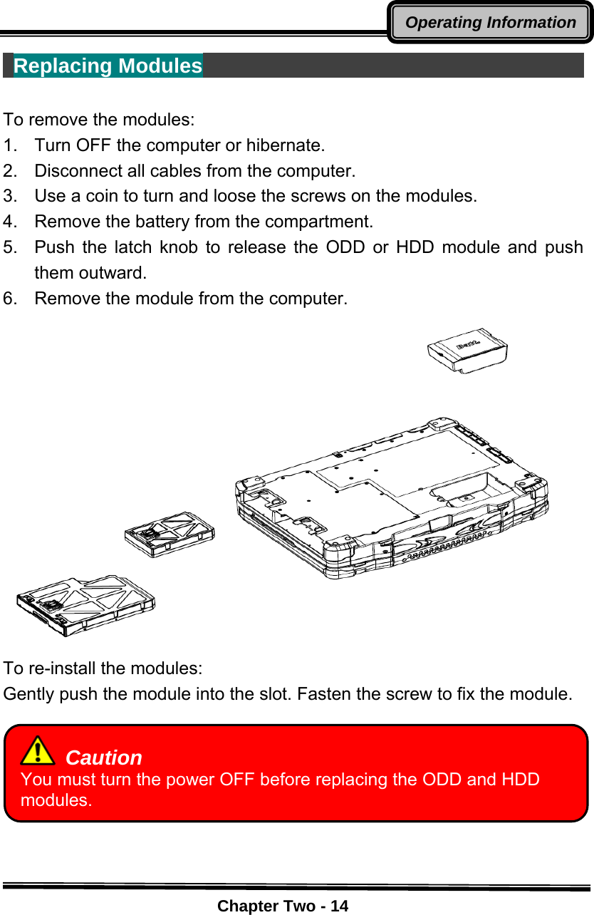    Chapter Two - 14Operating Information Replacing Modules                                         To remove the modules: 1.    Turn OFF the computer or hibernate. 2.    Disconnect all cables from the computer. 3.    Use a coin to turn and loose the screws on the modules. 4.    Remove the battery from the compartment. 5.  Push the latch knob to release the ODD or HDD module and push them outward. 6.    Remove the module from the computer.  To re-install the modules: Gently push the module into the slot. Fasten the screw to fix the module.         Caution You must turn the power OFF before replacing the ODD and HDD modules. 