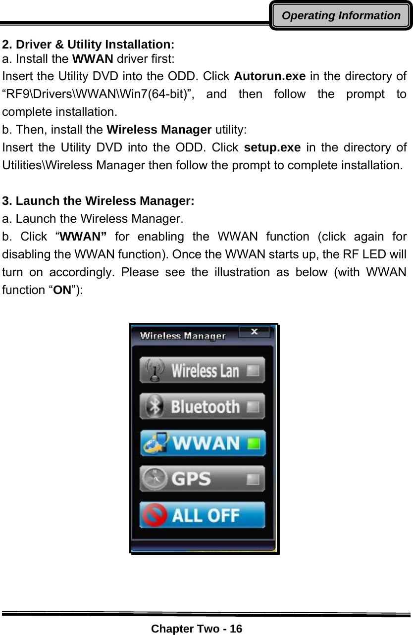    Chapter Two - 16Operating Information2. Driver &amp; Utility Installation: a. Install the WWAN driver first: Insert the Utility DVD into the ODD. Click Autorun.exe in the directory of “RF9\Drivers\WWAN\Win7(64-bit)”, and then follow the prompt to complete installation.   b. Then, install the Wireless Manager utility: Insert the Utility DVD into the ODD. Click setup.exe in the directory of Utilities\Wireless Manager then follow the prompt to complete installation.    3. Launch the Wireless Manager:   a. Launch the Wireless Manager.   b. Click “WWAN” for enabling the WWAN function (click again for disabling the WWAN function). Once the WWAN starts up, the RF LED will turn on accordingly. Please see the illustration as below (with WWAN function “ON”):   