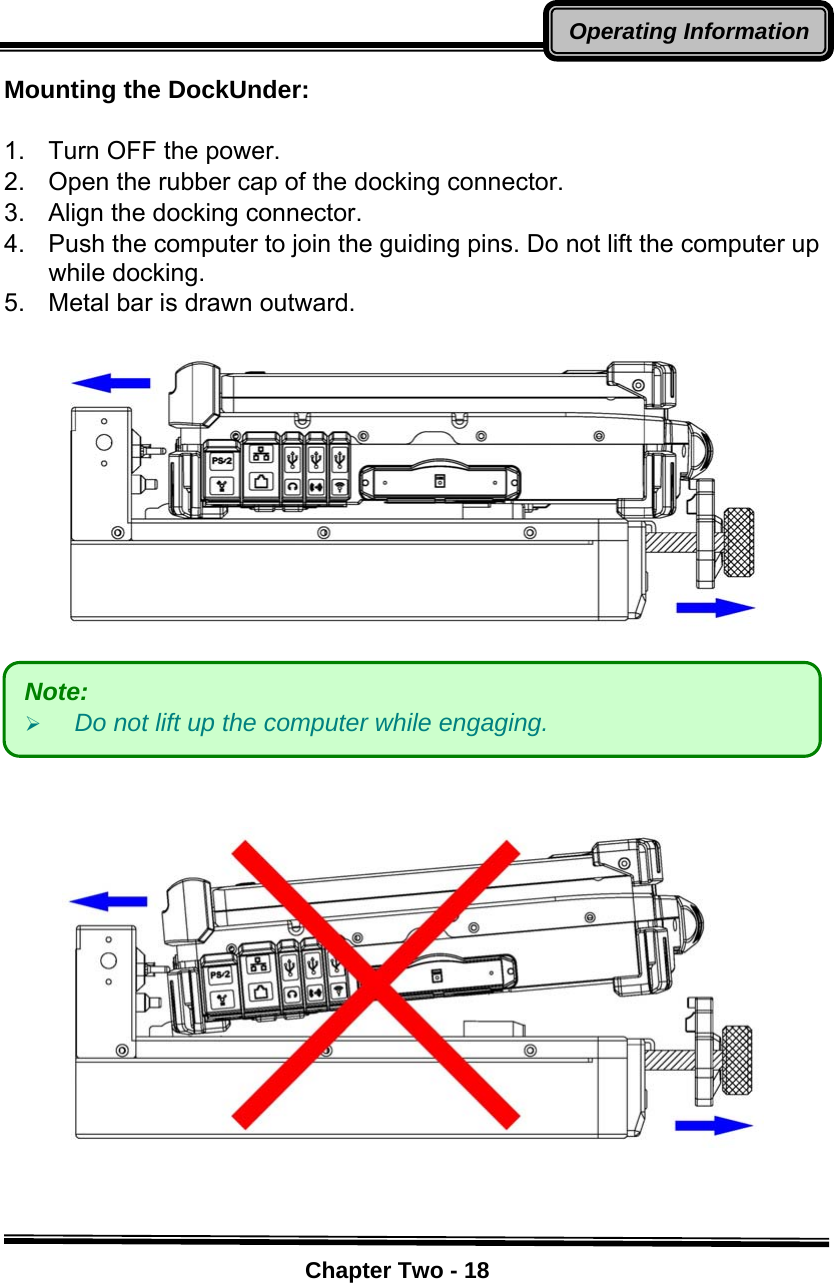    Chapter Two - 18Operating InformationMounting the DockUnder:  1.  Turn OFF the power. 2.  Open the rubber cap of the docking connector. 3.  Align the docking connector.   4.  Push the computer to join the guiding pins. Do not lift the computer up while docking. 5.  Metal bar is drawn outward.          Note:  ¾ Do not lift up the computer while engaging. 