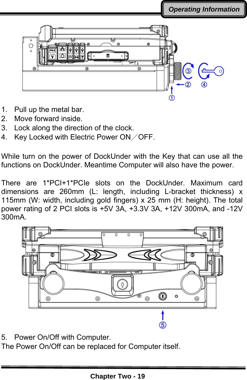    Chapter Two - 19Operating Information 1.  Pull up the metal bar. 2.  Move forward inside. 3.  Lock along the direction of the clock. 4.  Key Locked with Electric Power ON／OFF.  While turn on the power of DockUnder with the Key that can use all the functions on DockUnder. Meantime Computer will also have the power.  There are 1*PCI+1*PCIe slots on the DockUnder. Maximum card dimensions are 260mm (L: length, including L-bracket thickness) x 115mm (W: width, including gold fingers) x 25 mm (H: height). The total power rating of 2 PCI slots is +5V 3A, +3.3V 3A, +12V 300mA, and -12V 300mA.  5.  Power On/Off with Computer. The Power On/Off can be replaced for Computer itself.  