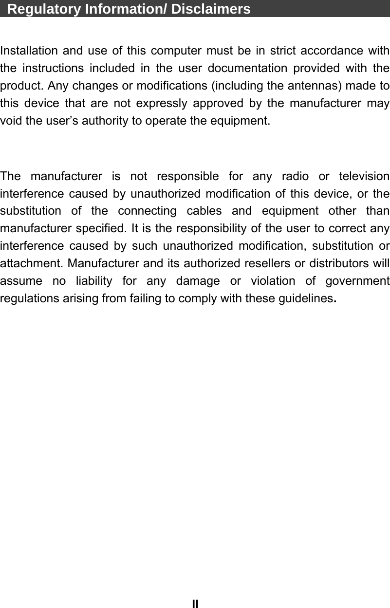 II  Regulatory Information/ Disclaimers                        Installation and use of this computer must be in strict accordance with the instructions included in the user documentation provided with the product. Any changes or modifications (including the antennas) made to this device that are not expressly approved by the manufacturer may void the user’s authority to operate the equipment.   The manufacturer is not responsible for any radio or television interference caused by unauthorized modification of this device, or the substitution of the connecting cables and equipment other than manufacturer specified. It is the responsibility of the user to correct any interference caused by such unauthorized modification, substitution or attachment. Manufacturer and its authorized resellers or distributors will assume no liability for any damage or violation of government regulations arising from failing to comply with these guidelines.