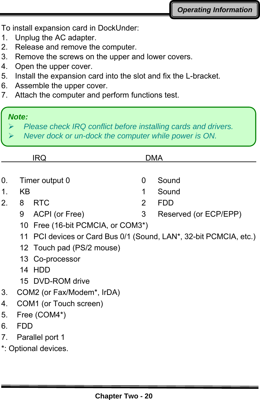    Chapter Two - 20Operating InformationTo install expansion card in DockUnder: 1.  Unplug the AC adapter. 2.  Release and remove the computer. 3.  Remove the screws on the upper and lower covers. 4.  Open the upper cover. 5.  Install the expansion card into the slot and fix the L-bracket. 6.  Assemble the upper cover. 7. Attach the computer and perform functions test.            IRQ              DMA                          0.  Timer output 0  0  Sound   1. KB  1 Sound  2. 8 RTC  2 FDD 9  ACPI (or Free)  3  Reserved (or ECP/EPP) 10  Free (16-bit PCMCIA, or COM3*) 11  PCI devices or Card Bus 0/1 (Sound, LAN*, 32-bit PCMCIA, etc.) 12  Touch pad (PS/2 mouse) 13 Co-processor 14 HDD 15 DVD-ROM drive 3.  COM2 (or Fax/Modem*, IrDA) 4.  COM1 (or Touch screen) 5. Free (COM4*) 6. FDD 7.  Parallel port 1 *: Optional devices.  Note:  ¾ Please check IRQ conflict before installing cards and drivers. ¾ Never dock or un-dock the computer while power is ON. 