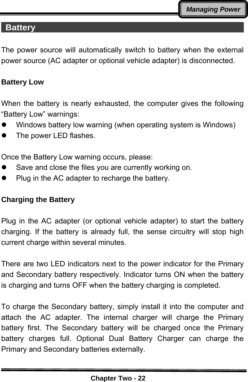    Chapter Two - 22Managing Power Battery                                                   The power source will automatically switch to battery when the external power source (AC adapter or optional vehicle adapter) is disconnected.  Battery Low  When the battery is nearly exhausted, the computer gives the following “Battery Low” warnings: z  Windows battery low warning (when operating system is Windows) z  The power LED flashes.  Once the Battery Low warning occurs, please: z  Save and close the files you are currently working on. z  Plug in the AC adapter to recharge the battery.  Charging the Battery    Plug in the AC adapter (or optional vehicle adapter) to start the battery charging. If the battery is already full, the sense circuitry will stop high current charge within several minutes.  There are two LED indicators next to the power indicator for the Primary and Secondary battery respectively. Indicator turns ON when the battery is charging and turns OFF when the battery charging is completed.  To charge the Secondary battery, simply install it into the computer and attach the AC adapter. The internal charger will charge the Primary battery first. The Secondary battery will be charged once the Primary battery charges full. Optional Dual Battery Charger can charge the Primary and Secondary batteries externally.  