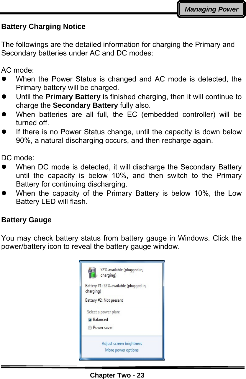    Chapter Two - 23Managing PowerBattery Charging Notice   The followings are the detailed information for charging the Primary and Secondary batteries under AC and DC modes:  AC mode:   z  When the Power Status is changed and AC mode is detected, the Primary battery will be charged.     z Until the Primary Battery is finished charging, then it will continue to charge the Secondary Battery fully also.   z  When batteries are all full, the EC (embedded controller) will be turned off.   z  If there is no Power Status change, until the capacity is down below 90%, a natural discharging occurs, and then recharge again.  DC mode:   z  When DC mode is detected, it will discharge the Secondary Battery until the capacity is below 10%, and then switch to the Primary Battery for continuing discharging.   z  When the capacity of the Primary Battery is below 10%, the Low Battery LED will flash.  Battery Gauge    You may check battery status from battery gauge in Windows. Click the power/battery icon to reveal the battery gauge window.     