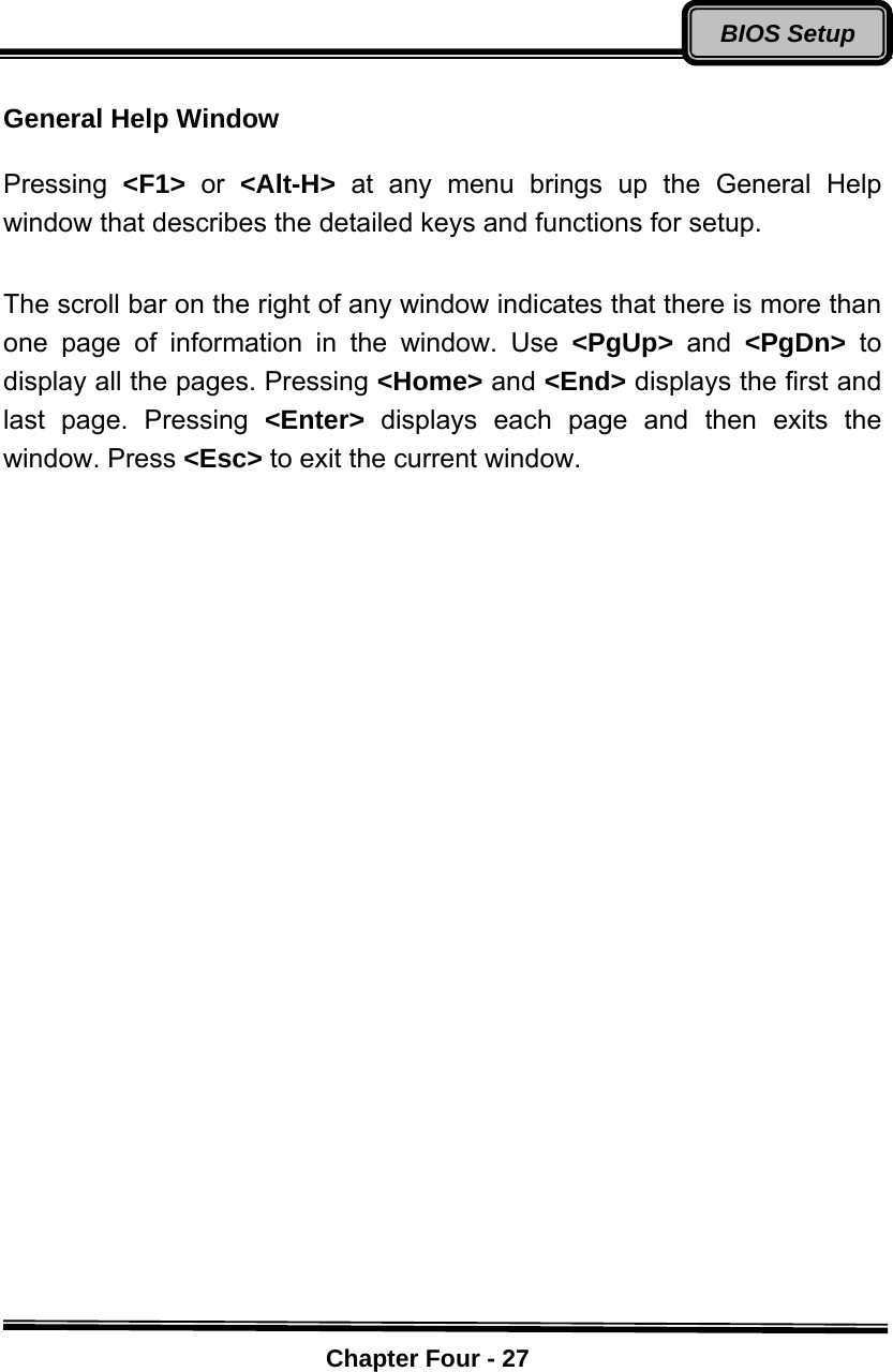    Chapter Four - 27BIOS Setup General Help Window    Pressing  &lt;F1&gt;  or  &lt;Alt-H&gt;  at any menu brings up the General Help window that describes the detailed keys and functions for setup.  The scroll bar on the right of any window indicates that there is more than one page of information in the window. Use &lt;PgUp&gt;  and  &lt;PgDn&gt;  to display all the pages. Pressing &lt;Home&gt; and &lt;End&gt; displays the first and last page. Pressing &lt;Enter&gt;  displays each page and then exits the window. Press &lt;Esc&gt; to exit the current window.  