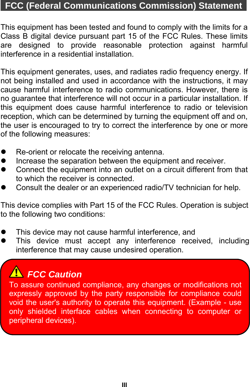 III   FCC (Federal Communications Commission) Statement    This equipment has been tested and found to comply with the limits for a Class B digital device pursuant part 15 of the FCC Rules. These limits are designed to provide reasonable protection against harmful interference in a residential installation.    This equipment generates, uses, and radiates radio frequency energy. If not being installed and used in accordance with the instructions, it may cause harmful interference to radio communications. However, there is no guarantee that interference will not occur in a particular installation. If this equipment does cause harmful interference to radio or television reception, which can be determined by turning the equipment off and on, the user is encouraged to try to correct the interference by one or more of the following measures:  z  Re-orient or relocate the receiving antenna. z  Increase the separation between the equipment and receiver. z  Connect the equipment into an outlet on a circuit different from that to which the receiver is connected. z  Consult the dealer or an experienced radio/TV technician for help.  This device complies with Part 15 of the FCC Rules. Operation is subject to the following two conditions:  z  This device may not cause harmful interference, and   z  This device must accept any interference received, including interference that may cause undesired operation.           FCC Caution To assure continued compliance, any changes or modifications not expressly approved by the party responsible for compliance could void the user&apos;s authority to operate this equipment. (Example - use only shielded interface cables when connecting to computer or peripheral devices). 