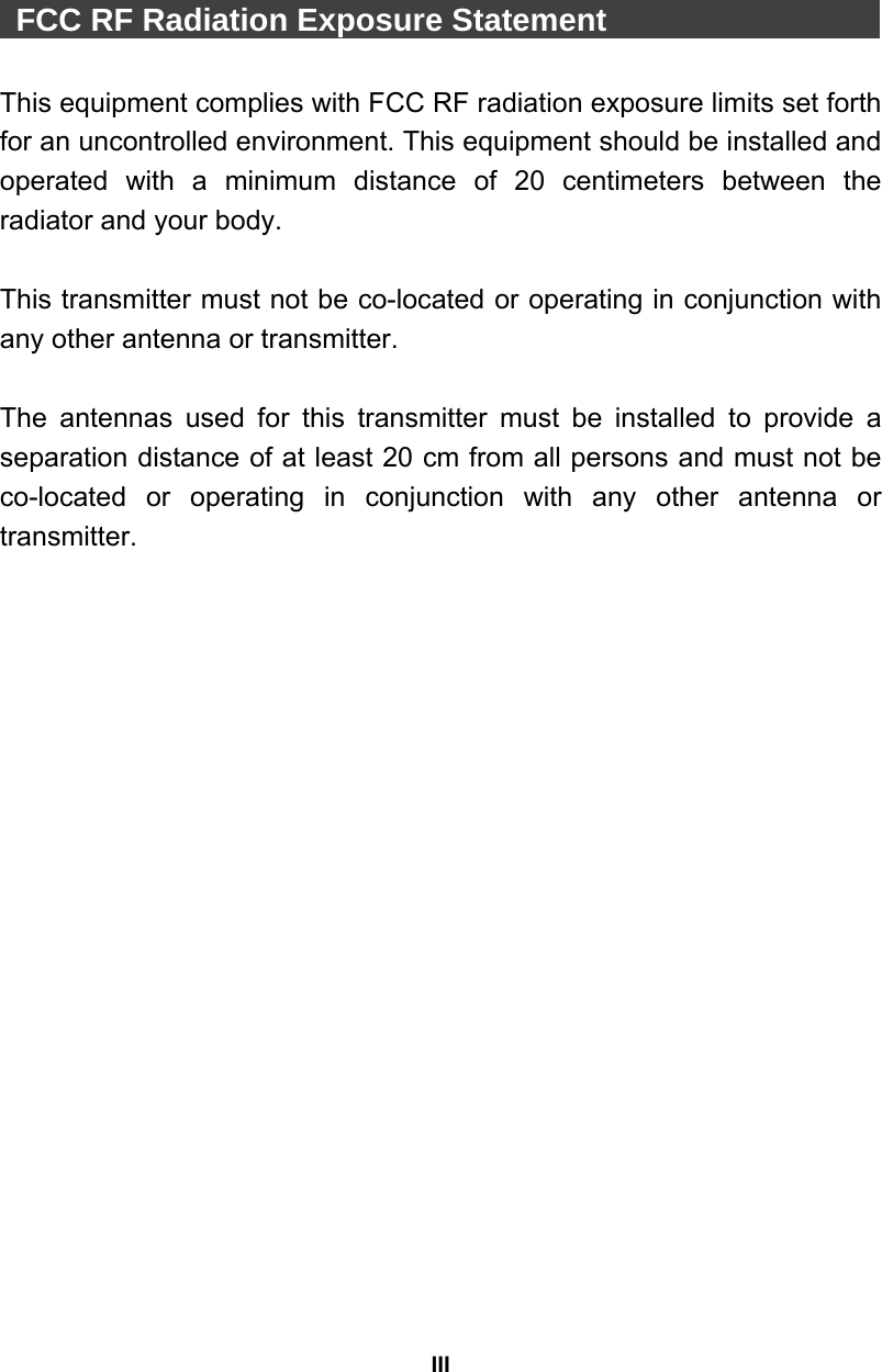 III   FCC RF Radiation Exposure Statement                     This equipment complies with FCC RF radiation exposure limits set forth for an uncontrolled environment. This equipment should be installed and operated with a minimum distance of 20 centimeters between the radiator and your body.  This transmitter must not be co-located or operating in conjunction with any other antenna or transmitter.  The antennas used for this transmitter must be installed to provide a separation distance of at least 20 cm from all persons and must not be co-located or operating in conjunction with any other antenna or transmitter.  