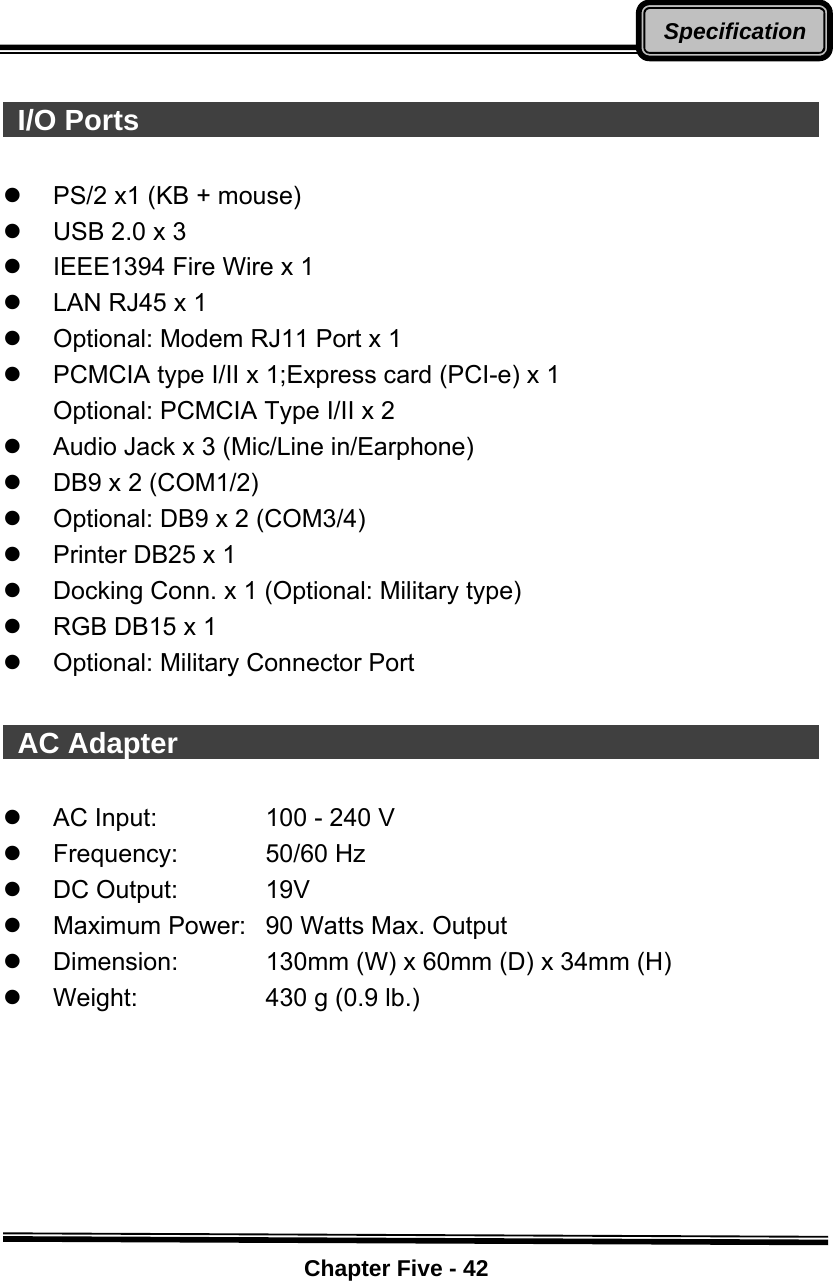    Chapter Five - 42Specification  I/O Ports                                                   z  PS/2 x1 (KB + mouse) z  USB 2.0 x 3 z  IEEE1394 Fire Wire x 1 z  LAN RJ45 x 1 z  Optional: Modem RJ11 Port x 1   z  PCMCIA type I/II x 1;Express card (PCI-e) x 1 Optional: PCMCIA Type I/II x 2 z  Audio Jack x 3 (Mic/Line in/Earphone) z  DB9 x 2 (COM1/2) z  Optional: DB9 x 2 (COM3/4) z  Printer DB25 x 1 z  Docking Conn. x 1 (Optional: Military type) z  RGB DB15 x 1 z  Optional: Military Connector Port   AC Adapter                                                z  AC Input:  100 - 240 V   z Frequency:  50/60 Hz z DC Output:  19V z  Maximum Power:  90 Watts Max. Output z  Dimension:  130mm (W) x 60mm (D) x 34mm (H) z  Weight:  430 g (0.9 lb.)     