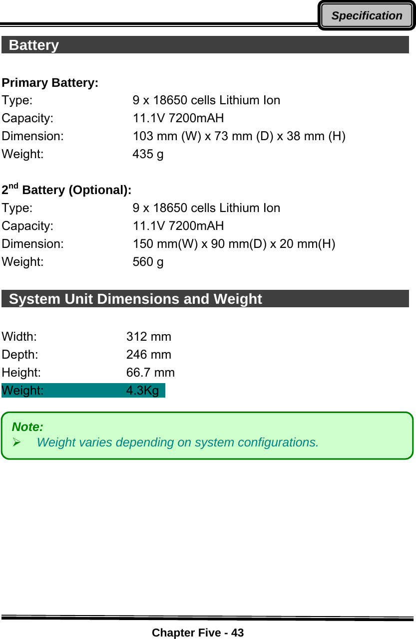    Chapter Five - 43Specification Battery                                                       Primary Battery: Type:  9 x 18650 cells Lithium Ion Capacity: 11.1V 7200mAH Dimension:  103 mm (W) x 73 mm (D) x 38 mm (H) Weight: 435 g   2nd Battery (Optional): Type:  9 x 18650 cells Lithium Ion Capacity: 11.1V 7200mAH Dimension:  150 mm(W) x 90 mm(D) x 20 mm(H) Weight: 560 g    System Unit Dimensions and Weight                            Width:   312 mm  Depth:    246 mm  Height:   66.7 mm  Weight:     4.3Kg          Note:  ¾ Weight varies depending on system configurations. 