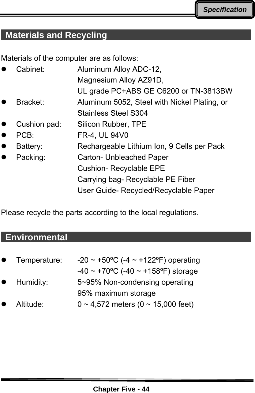    Chapter Five - 44Specification  Materials and Recycling                                      Materials of the computer are as follows: z Cabinet:   Aluminum Alloy ADC-12, Magnesium Alloy AZ91D, UL grade PC+ABS GE C6200 or TN-3813BW z Bracket:   Aluminum 5052, Steel with Nickel Plating, or      Stainless Steel S304   z  Cushion pad:   Silicon Rubber, TPE   z PCB:   FR-4, UL 94V0 z  Battery:      Rechargeable Lithium Ion, 9 Cells per Pack z Packing:   Carton- Unbleached Paper Cushion- Recyclable EPE Carrying bag- Recyclable PE Fiber User Guide- Recycled/Recyclable Paper  Please recycle the parts according to the local regulations.   Environmental                                             z  Temperature:  -20 ~ +50ºC (-4 ~ +122ºF) operating            -40 ~ +70ºC (-40 ~ +158ºF) storage z  Humidity:      5~95% Non-condensing operating            95% maximum storage z  Altitude:     0 ~ 4,572 meters (0 ~ 15,000 feet) 