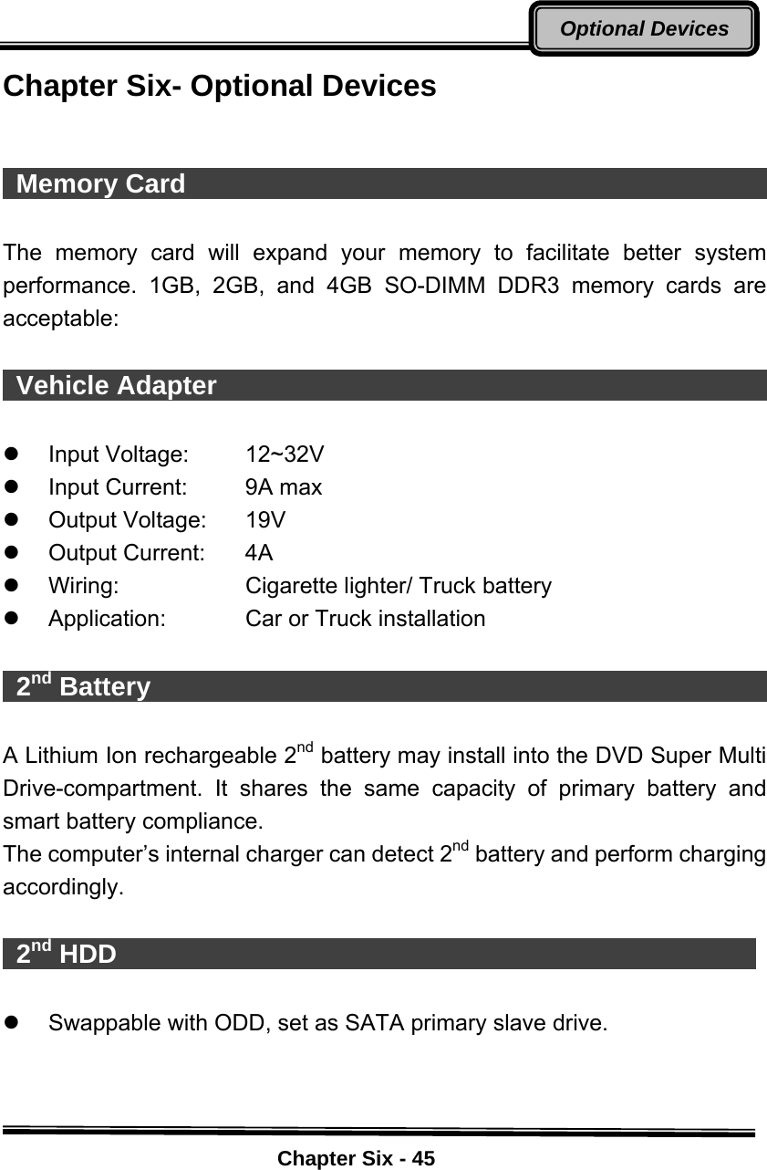    Chapter Six - 45Optional DevicesChapter Six- Optional Devices    Memory Card                                               The memory card will expand your memory to facilitate better system performance. 1GB, 2GB, and 4GB SO-DIMM DDR3 memory cards are acceptable:   Vehicle Adapter                                             z Input Voltage:  12~32V z  Input Current:  9A max z Output Voltage:  19V  z Output Current:  4A z  Wiring:  Cigarette lighter/ Truck battery z  Application:  Car or Truck installation   2nd Battery                                                 A Lithium Ion rechargeable 2nd battery may install into the DVD Super Multi Drive-compartment. It shares the same capacity of primary battery and smart battery compliance. The computer’s internal charger can detect 2nd battery and perform charging accordingly.   2nd HDD                                                  z  Swappable with ODD, set as SATA primary slave drive.    