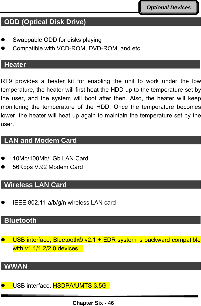    Chapter Six - 46Optional Devices ODD (Optical Disk Drive)                                        z  Swappable ODD for disks playing   z  Compatible with VCD-ROM, DVD-ROM, and etc.   Heater                                                    RT9 provides a heater kit for enabling the unit to work under the low temperature, the heater will first heat the HDD up to the temperature set by the user, and the system will boot after then. Also, the heater will keep monitoring the temperature of the HDD. Once the temperature becomes lower, the heater will heat up again to maintain the temperature set by the user.   LAN and Modem Card                                       z  10Mb/100Mb/1Gb LAN Card   z  56Kbps V.92 Modem Card     Wireless LAN Card                                            z  IEEE 802.11 a/b/g/n wireless LAN card   Bluetooth                                                 z  USB interface, Bluetooth® v2.1 + EDR system is backward compatible with v1.1/1.2/2.0 devices.     WWAN                                                    z  USB interface, HSDPA/UMTS 3.5G    