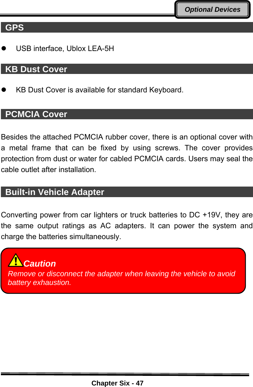    Chapter Six - 47Optional Devices GPS                                                       z  USB interface, Ublox LEA-5H     KB Dust Cover                                             z  KB Dust Cover is available for standard Keyboard.   PCMCIA Cover                                             Besides the attached PCMCIA rubber cover, there is an optional cover with a metal frame that can be fixed by using screws. The cover provides protection from dust or water for cabled PCMCIA cards. Users may seal the cable outlet after installation.   Built-in Vehicle Adapter                                         Converting power from car lighters or truck batteries to DC +19V, they are the same output ratings as AC adapters. It can power the system and charge the batteries simultaneously.          Caution Remove or disconnect the adapter when leaving the vehicle to avoid battery exhaustion. 