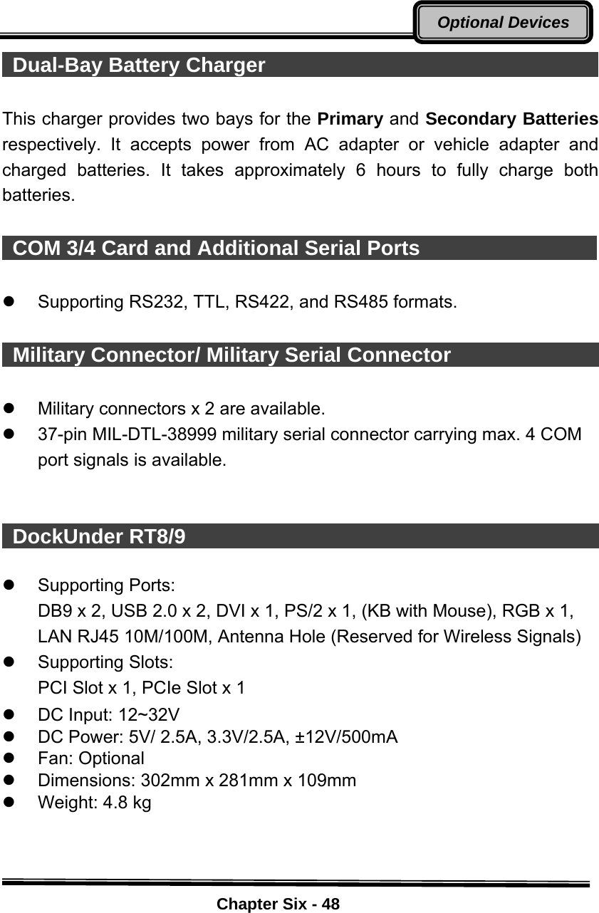    Chapter Six - 48Optional Devices Dual-Bay Battery Charger                                  This charger provides two bays for the Primary and Secondary Batteries respectively. It accepts power from AC adapter or vehicle adapter and charged batteries. It takes approximately 6 hours to fully charge both batteries.   COM 3/4 Card and Additional Serial Ports                   z Supporting RS232, TTL, RS422, and RS485 formats.    Military Connector/ Military Serial Connector                    z  Military connectors x 2 are available. z  37-pin MIL-DTL-38999 military serial connector carrying max. 4 COM port signals is available.    DockUnder RT8/9                                              z Supporting Ports: DB9 x 2, USB 2.0 x 2, DVI x 1, PS/2 x 1, (KB with Mouse), RGB x 1, LAN RJ45 10M/100M, Antenna Hole (Reserved for Wireless Signals)   z Supporting Slots: PCI Slot x 1, PCIe Slot x 1 z  DC Input: 12~32V z  DC Power: 5V/ 2.5A, 3.3V/2.5A, ±12V/500mA z Fan: Optional z  Dimensions: 302mm x 281mm x 109mm z  Weight: 4.8 kg  